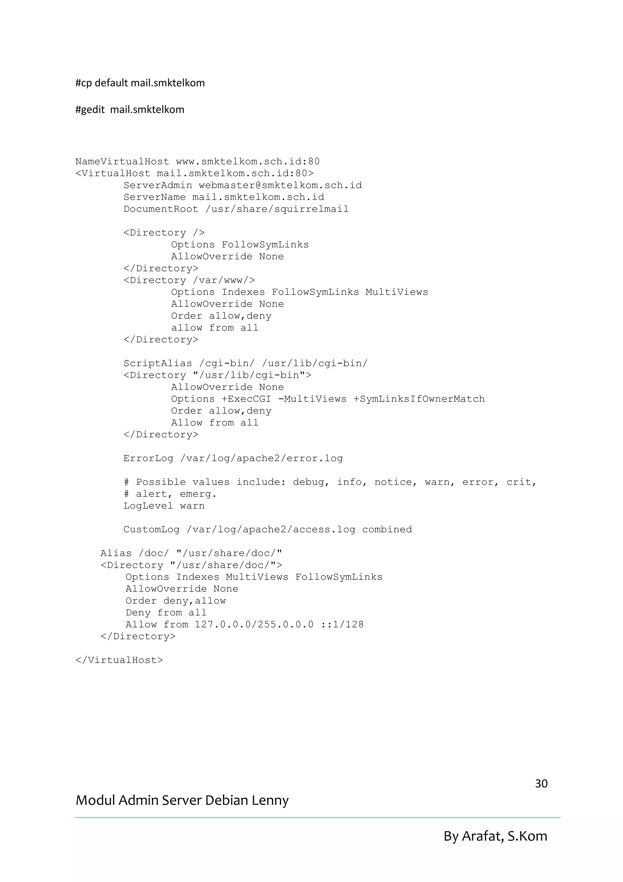 #cp default mail.smktelkom

#gedit mail.smktelkom



NameVirtualHost www.smktelkom.sch.id:80
<VirtualHost mail.smktelkom.sch.id:80>
        ServerAdmin webmaster@smktelkom.sch.id
        ServerName mail.smktelkom.sch.id
        DocumentRoot /usr/share/squirrelmail

         <Directory />
                 Options FollowSymLinks
                 AllowOverride None
         </Directory>
         <Directory /var/www/>
                 Options Indexes FollowSymLinks MultiViews
                 AllowOverride None
                 Order allow,deny
                 allow from all
         </Directory>

         ScriptAlias /cgi-bin/ /usr/lib/cgi-bin/
         <Directory "/usr/lib/cgi-bin">
                 AllowOverride None
                 Options +ExecCGI -MultiViews +SymLinksIfOwnerMatch
                 Order allow,deny
                 Allow from all
         </Directory>

         ErrorLog /var/log/apache2/error.log

         # Possible values include: debug, info, notice, warn, error, crit,
         # alert, emerg.
         LogLevel warn

         CustomLog /var/log/apache2/access.log combined

     Alias /doc/ "/usr/share/doc/"
     <Directory "/usr/share/doc/">
         Options Indexes MultiViews FollowSymLinks
         AllowOverride None
         Order deny,allow
         Deny from all
         Allow from 127.0.0.0/255.0.0.0 ::1/128
     </Directory>

</VirtualHost>




                                                                           30
Modul Admin Server Debian Lenny

                                                             By Arafat, S.Kom
 
