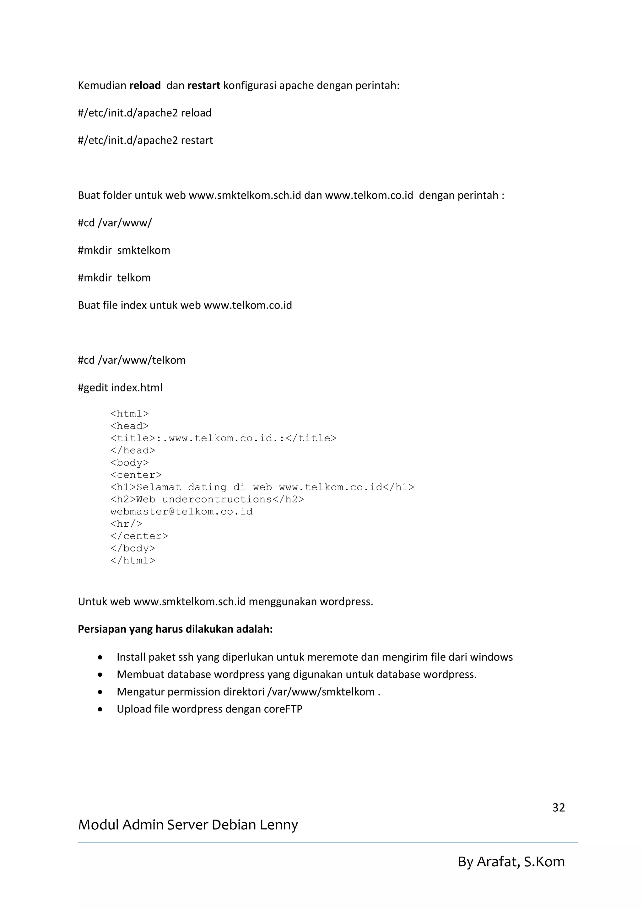 Kemudian reload dan restart konfigurasi apache dengan perintah:

#/etc/init.d/apache2 reload

#/etc/init.d/apache2 restart



Buat folder untuk web www.smktelkom.sch.id dan www.telkom.co.id dengan perintah :

#cd /var/www/

#mkdir smktelkom

#mkdir telkom

Buat file index untuk web www.telkom.co.id



#cd /var/www/telkom

#gedit index.html

        <html>
        <head>
        <title>:.www.telkom.co.id.:</title>
        </head>
        <body>
        <center>
        <h1>Selamat dating di web www.telkom.co.id</h1>
        <h2>Web undercontructions</h2>
        webmaster@telkom.co.id
        <hr/>
        </center>
        </body>
        </html>


Untuk web www.smktelkom.sch.id menggunakan wordpress.

Persiapan yang harus dilakukan adalah:

       Install paket ssh yang diperlukan untuk meremote dan mengirim file dari windows
       Membuat database wordpress yang digunakan untuk database wordpress.
       Mengatur permission direktori /var/www/smktelkom .
       Upload file wordpress dengan coreFTP




                                                                                          32
Modul Admin Server Debian Lenny

                                                                           By Arafat, S.Kom
 