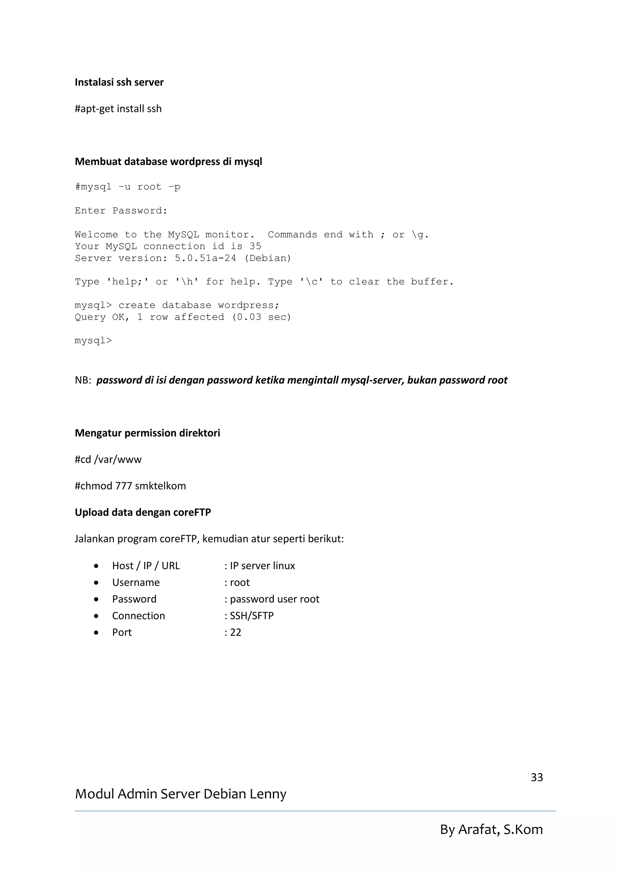 Instalasi ssh server

#apt-get install ssh



Membuat database wordpress di mysql

#mysql –u root –p

Enter Password:

Welcome to the MySQL monitor. Commands end with ; or g.
Your MySQL connection id is 35
Server version: 5.0.51a-24 (Debian)

Type 'help;' or 'h' for help. Type 'c' to clear the buffer.

mysql> create database wordpress;
Query OK, 1 row affected (0.03 sec)

mysql>


NB: password di isi dengan password ketika mengintall mysql-server, bukan password root



Mengatur permission direktori

#cd /var/www

#chmod 777 smktelkom

Upload data dengan coreFTP

Jalankan program coreFTP, kemudian atur seperti berikut:

        Host / IP / URL        : IP server linux
        Username               : root
        Password               : password user root
        Connection             : SSH/SFTP
        Port                   : 22




                                                                                          33
Modul Admin Server Debian Lenny

                                                                         By Arafat, S.Kom
 