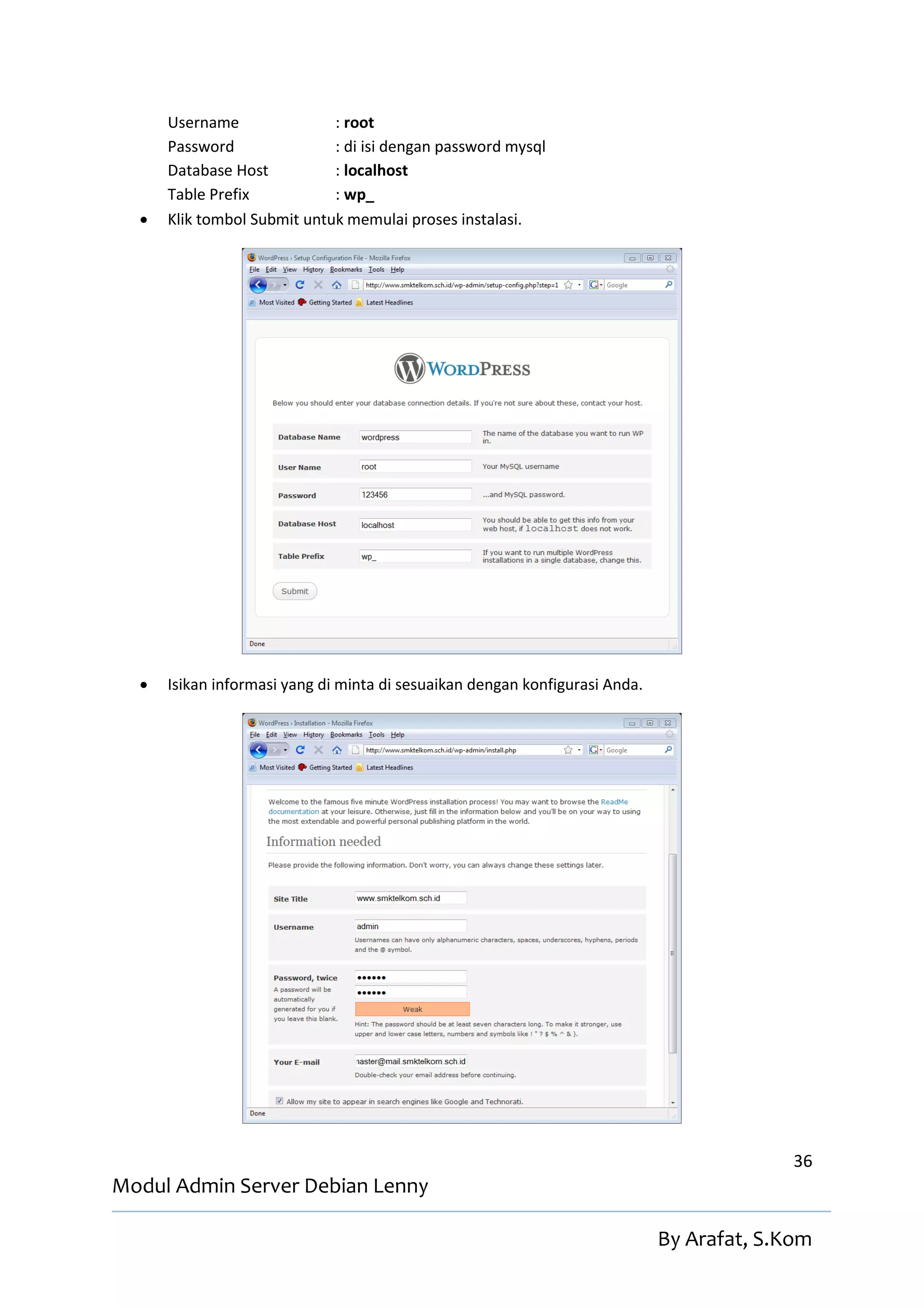 Username               : root
      Password               : di isi dengan password mysql
      Database Host          : localhost
      Table Prefix           : wp_
     Klik tombol Submit untuk memulai proses instalasi.




     Isikan informasi yang di minta di sesuaikan dengan konfigurasi Anda.




                                                                                           36
Modul Admin Server Debian Lenny

                                                                             By Arafat, S.Kom
 
