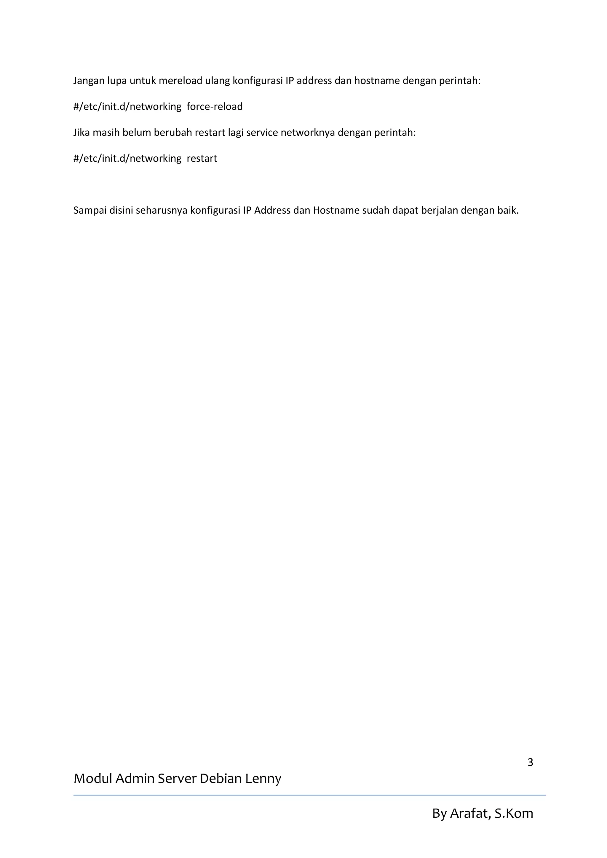 Jangan lupa untuk mereload ulang konfigurasi IP address dan hostname dengan perintah:

#/etc/init.d/networking force-reload

Jika masih belum berubah restart lagi service networknya dengan perintah:

#/etc/init.d/networking restart



Sampai disini seharusnya konfigurasi IP Address dan Hostname sudah dapat berjalan dengan baik.




                                                                                                 3
Modul Admin Server Debian Lenny

                                                                            By Arafat, S.Kom
 