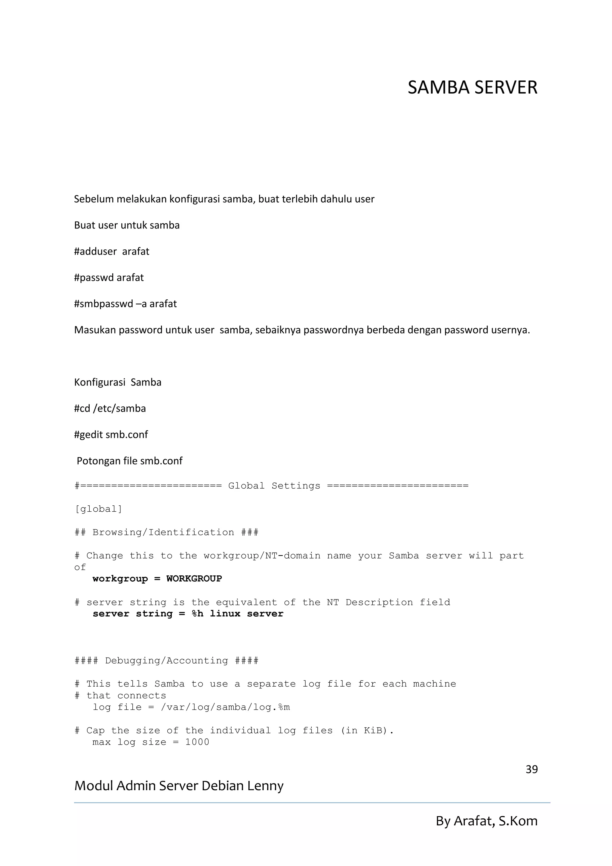 SAMBA SERVER




Sebelum melakukan konfigurasi samba, buat terlebih dahulu user

Buat user untuk samba

#adduser arafat

#passwd arafat

#smbpasswd –a arafat

Masukan password untuk user samba, sebaiknya passwordnya berbeda dengan password usernya.



Konfigurasi Samba

#cd /etc/samba

#gedit smb.conf

Potongan file smb.conf

#======================= Global Settings =======================

[global]

## Browsing/Identification ###

# Change this to the workgroup/NT-domain name your Samba server will part
of
   workgroup = WORKGROUP

# server string is the equivalent of the NT Description field
   server string = %h linux server



#### Debugging/Accounting ####

# This tells Samba to use a separate log file for each machine
# that connects
   log file = /var/log/samba/log.%m

# Cap the size of the individual log files (in KiB).
   max log size = 1000

                                                                                        39
Modul Admin Server Debian Lenny

                                                                      By Arafat, S.Kom
 