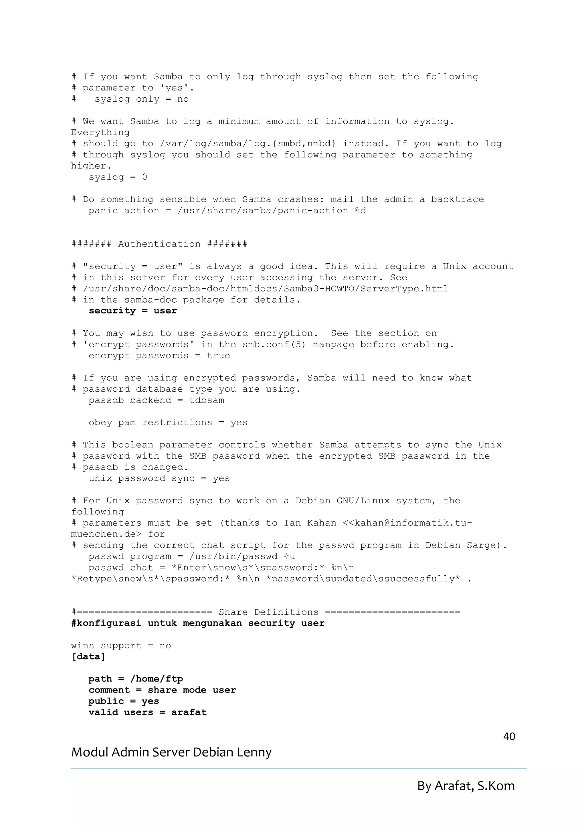 # If you want Samba to only log through syslog then set the following
# parameter to 'yes'.
#   syslog only = no

# We want Samba to log a minimum amount of information to syslog.
Everything
# should go to /var/log/samba/log.{smbd,nmbd} instead. If you want to log
# through syslog you should set the following parameter to something
higher.
   syslog = 0

# Do something sensible when Samba crashes: mail the admin a backtrace
   panic action = /usr/share/samba/panic-action %d


####### Authentication #######

#   "security = user" is always a good idea. This will require a Unix account
#   in this server for every user accessing the server. See
#   /usr/share/doc/samba-doc/htmldocs/Samba3-HOWTO/ServerType.html
#   in the samba-doc package for details.
     security = user

# You may wish to use password encryption. See the section on
# 'encrypt passwords' in the smb.conf(5) manpage before enabling.
   encrypt passwords = true

# If you are using encrypted passwords, Samba will need to know what
# password database type you are using.
   passdb backend = tdbsam

    obey pam restrictions = yes

# This boolean parameter controls whether Samba attempts to sync the Unix
# password with the SMB password when the encrypted SMB password in the
# passdb is changed.
   unix password sync = yes

# For Unix password sync to work on a Debian GNU/Linux system, the
following
# parameters must be set (thanks to Ian Kahan <<kahan@informatik.tu-
muenchen.de> for
# sending the correct chat script for the passwd program in Debian Sarge).
   passwd program = /usr/bin/passwd %u
   passwd chat = *Entersnews*spassword:* %nn
*Retypesnews*spassword:* %nn *passwordsupdatedssuccessfully* .


#======================= Share Definitions =======================
#konfigurasi untuk mengunakan security user

wins support = no
[data]

    path = /home/ftp
    comment = share mode user
    public = yes
    valid users = arafat

                                                                            40
Modul Admin Server Debian Lenny

                                                            By Arafat, S.Kom
 