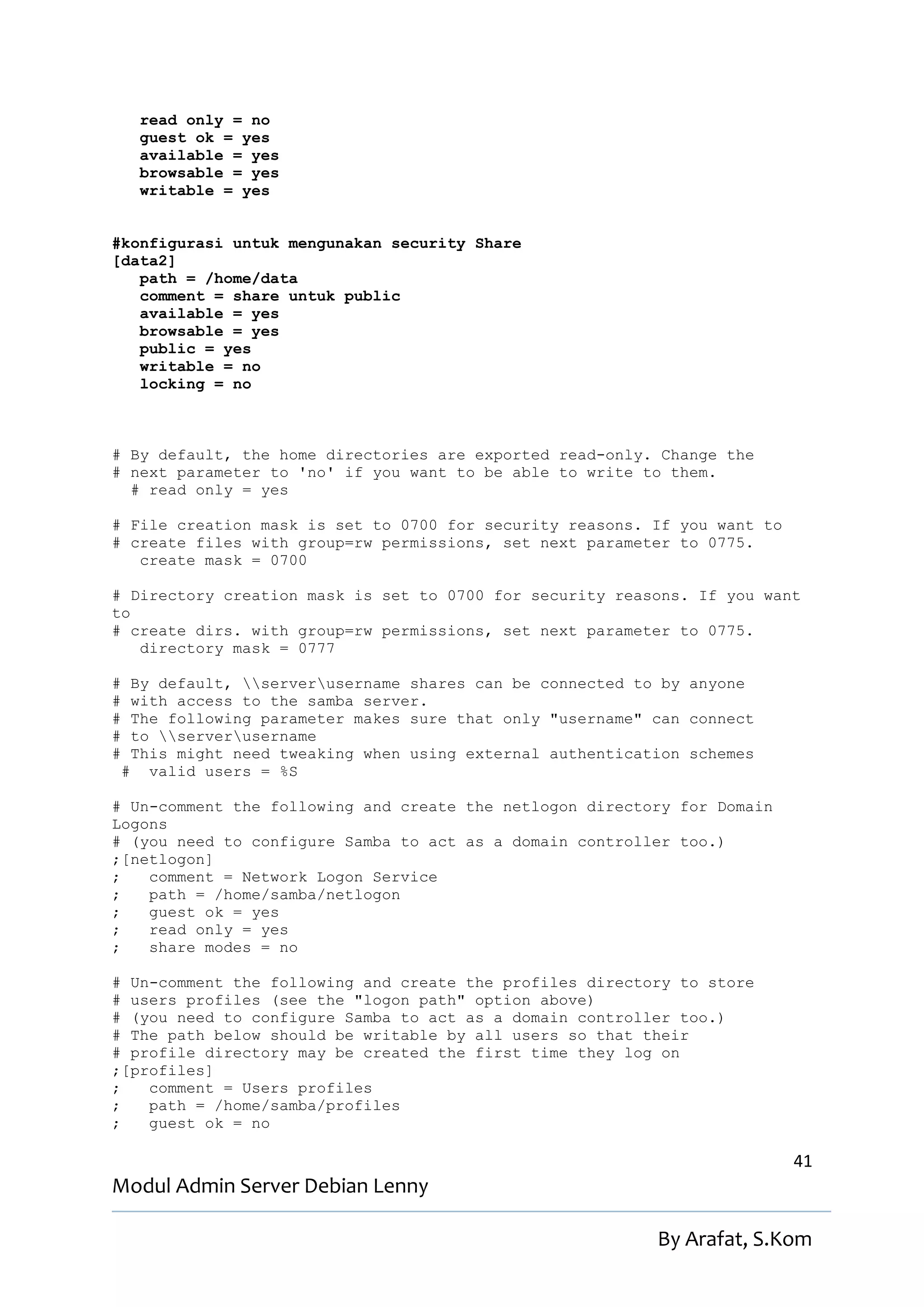 read only = no
      guest ok = yes
      available = yes
      browsable = yes
      writable = yes


#konfigurasi untuk mengunakan security Share
[data2]
   path = /home/data
   comment = share untuk public
   available = yes
   browsable = yes
   public = yes
   writable = no
   locking = no



# By default, the home directories are exported read-only. Change the
# next parameter to 'no' if you want to be able to write to them.
  # read only = yes

# File creation mask is set to 0700 for security reasons. If you want to
# create files with group=rw permissions, set next parameter to 0775.
   create mask = 0700

# Directory creation mask is set to 0700 for security reasons. If you want
to
# create dirs. with group=rw permissions, set next parameter to 0775.
   directory mask = 0777

#    By default, serverusername shares can be connected to by anyone
#    with access to the samba server.
#    The following parameter makes sure that only "username" can connect
#    to serverusername
#    This might need tweaking when using external authentication schemes
    # valid users = %S

# Un-comment the following and create the netlogon directory for Domain
Logons
# (you need to configure Samba to act as a domain controller too.)
;[netlogon]
;   comment = Network Logon Service
;   path = /home/samba/netlogon
;   guest ok = yes
;   read only = yes
;   share modes = no

# Un-comment the following and create the profiles directory to store
# users profiles (see the "logon path" option above)
# (you need to configure Samba to act as a domain controller too.)
# The path below should be writable by all users so that their
# profile directory may be created the first time they log on
;[profiles]
;   comment = Users profiles
;   path = /home/samba/profiles
;   guest ok = no

                                                                           41
Modul Admin Server Debian Lenny

                                                             By Arafat, S.Kom
 