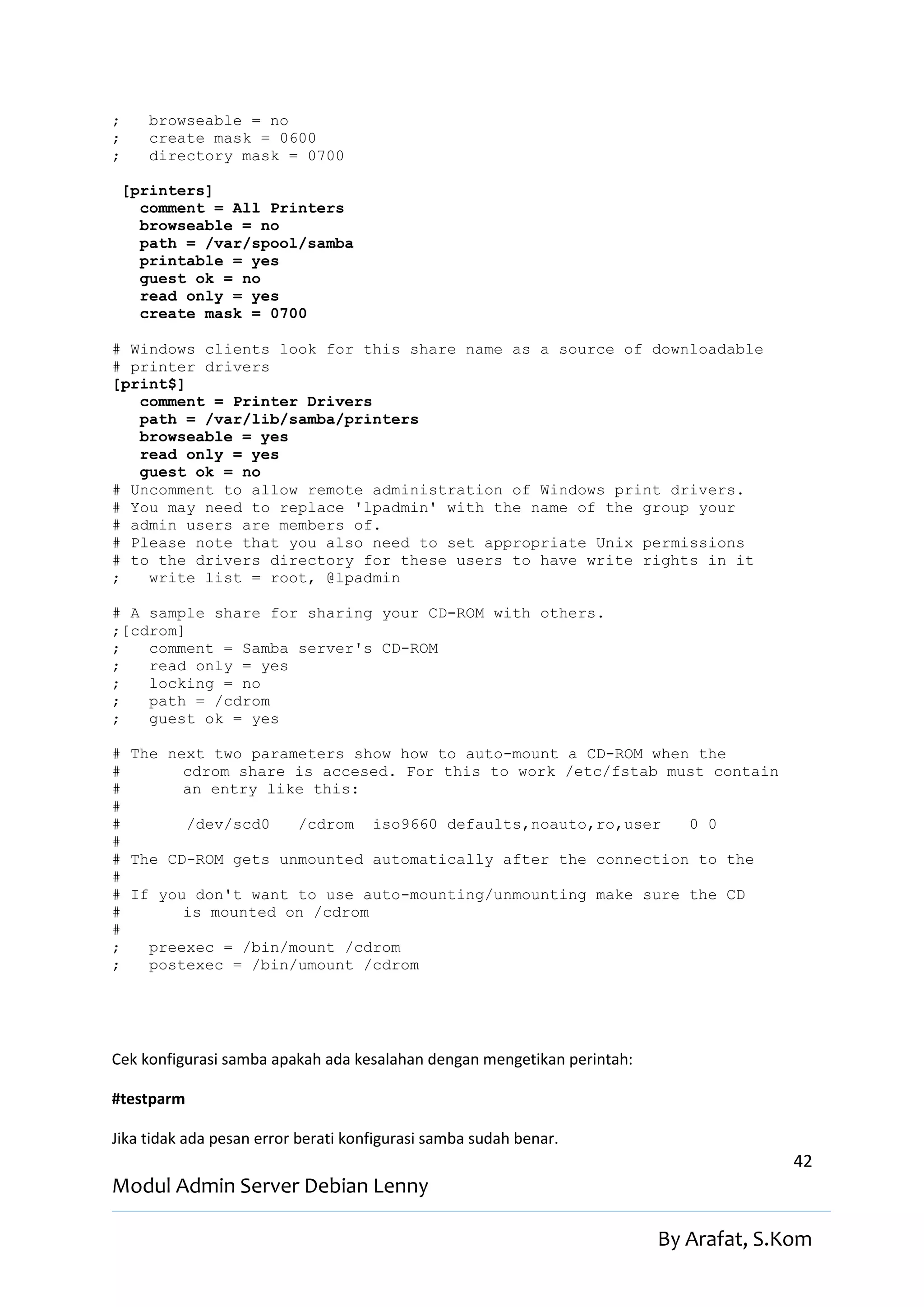 ;      browseable = no
;      create mask = 0600
;      directory mask = 0700

    [printers]
      comment = All Printers
      browseable = no
      path = /var/spool/samba
      printable = yes
      guest ok = no
      read only = yes
      create mask = 0700

# Windows clients look for this share name as a source of downloadable
# printer drivers
[print$]
   comment = Printer Drivers
   path = /var/lib/samba/printers
   browseable = yes
   read only = yes
   guest ok = no
# Uncomment to allow remote administration of Windows print drivers.
# You may need to replace 'lpadmin' with the name of the group your
# admin users are members of.
# Please note that you also need to set appropriate Unix permissions
# to the drivers directory for these users to have write rights in it
;   write list = root, @lpadmin

# A sample share for sharing your CD-ROM with others.
;[cdrom]
;   comment = Samba server's CD-ROM
;   read only = yes
;   locking = no
;   path = /cdrom
;   guest ok = yes

# The next two parameters show how to auto-mount a CD-ROM when the
#       cdrom share is accesed. For this to work /etc/fstab must contain
#       an entry like this:
#
#       /dev/scd0   /cdrom iso9660 defaults,noauto,ro,user    0 0
#
# The CD-ROM gets unmounted automatically after the connection to the
#
# If you don't want to use auto-mounting/unmounting make sure the CD
#       is mounted on /cdrom
#
;   preexec = /bin/mount /cdrom
;   postexec = /bin/umount /cdrom




Cek konfigurasi samba apakah ada kesalahan dengan mengetikan perintah:

#testparm

Jika tidak ada pesan error berati konfigurasi samba sudah benar.
                                                                                       42
Modul Admin Server Debian Lenny

                                                                         By Arafat, S.Kom
 