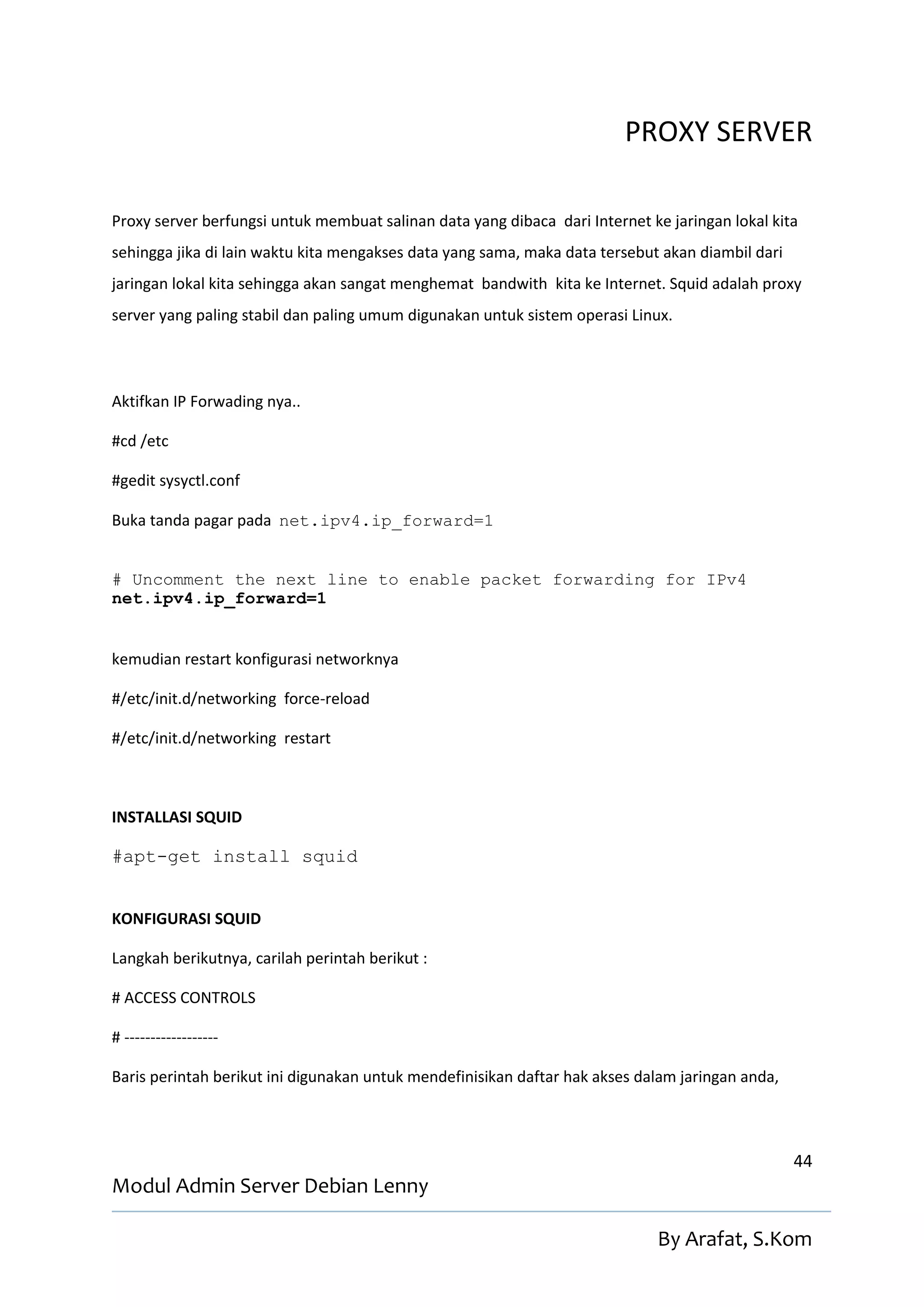 PROXY SERVER

Proxy server berfungsi untuk membuat salinan data yang dibaca dari Internet ke jaringan lokal kita
sehingga jika di lain waktu kita mengakses data yang sama, maka data tersebut akan diambil dari
jaringan lokal kita sehingga akan sangat menghemat bandwith kita ke Internet. Squid adalah proxy
server yang paling stabil dan paling umum digunakan untuk sistem operasi Linux.




Aktifkan IP Forwading nya..

#cd /etc

#gedit sysyctl.conf

Buka tanda pagar pada net.ipv4.ip_forward=1


# Uncomment the next line to enable packet forwarding for IPv4
net.ipv4.ip_forward=1


kemudian restart konfigurasi networknya

#/etc/init.d/networking force-reload

#/etc/init.d/networking restart



INSTALLASI SQUID

#apt-get install squid


KONFIGURASI SQUID

Langkah berikutnya, carilah perintah berikut :

# ACCESS CONTROLS

# ------------------

Baris perintah berikut ini digunakan untuk mendefinisikan daftar hak akses dalam jaringan anda,



                                                                                                  44
Modul Admin Server Debian Lenny

                                                                             By Arafat, S.Kom
 