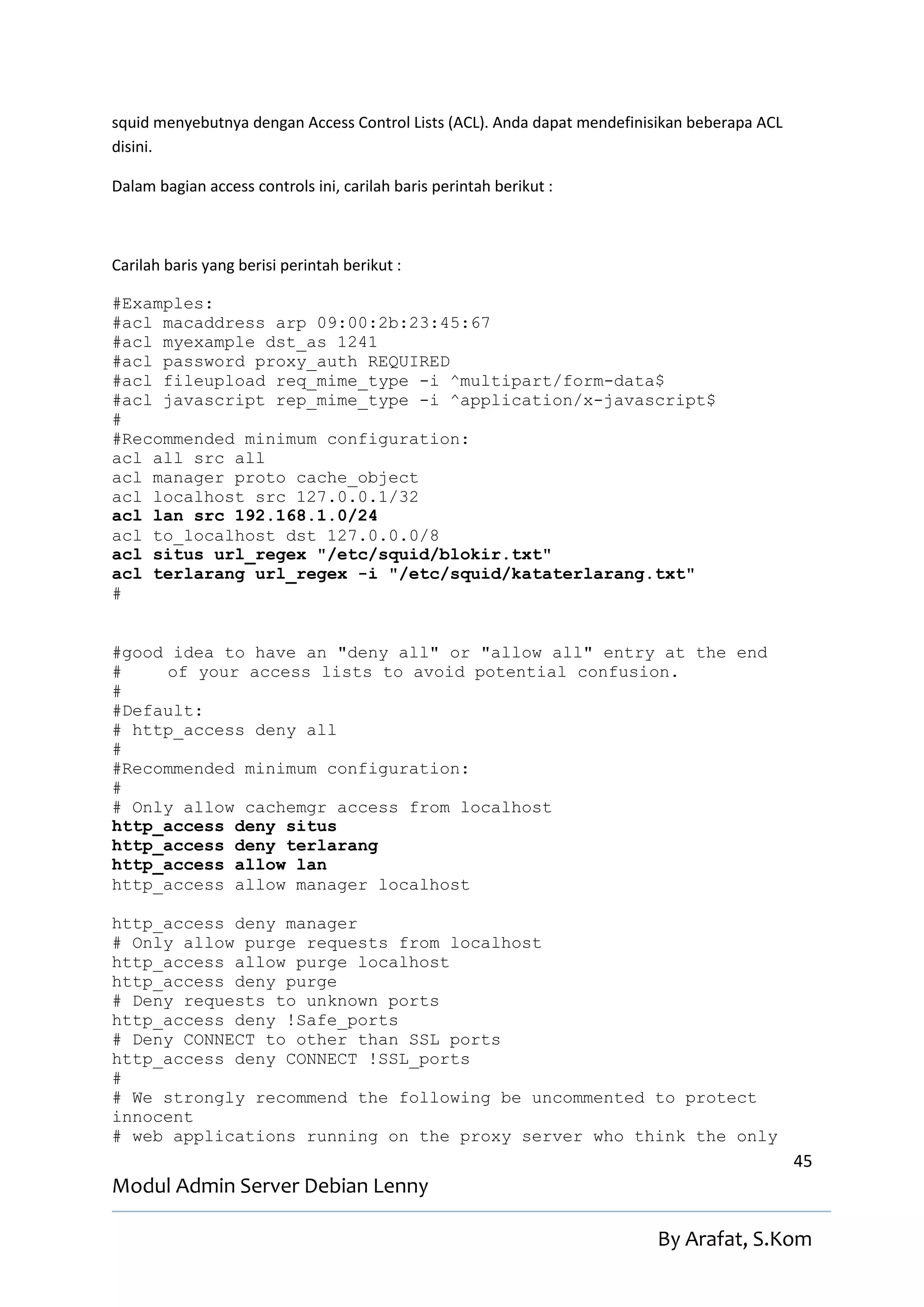 squid menyebutnya dengan Access Control Lists (ACL). Anda dapat mendefinisikan beberapa ACL
disini.

Dalam bagian access controls ini, carilah baris perintah berikut :



Carilah baris yang berisi perintah berikut :

#Examples:
#acl macaddress arp 09:00:2b:23:45:67
#acl myexample dst_as 1241
#acl password proxy_auth REQUIRED
#acl fileupload req_mime_type -i ^multipart/form-data$
#acl javascript rep_mime_type -i ^application/x-javascript$
#
#Recommended minimum configuration:
acl all src all
acl manager proto cache_object
acl localhost src 127.0.0.1/32
acl lan src 192.168.1.0/24
acl to_localhost dst 127.0.0.0/8
acl situs url_regex "/etc/squid/blokir.txt"
acl terlarang url_regex -i "/etc/squid/kataterlarang.txt"
#


#good idea to have an "deny all" or "allow all" entry at the end
#    of your access lists to avoid potential confusion.
#
#Default:
# http_access deny all
#
#Recommended minimum configuration:
#
# Only allow cachemgr access from localhost
http_access deny situs
http_access deny terlarang
http_access allow lan
http_access allow manager localhost

http_access deny manager
# Only allow purge requests from localhost
http_access allow purge localhost
http_access deny purge
# Deny requests to unknown ports
http_access deny !Safe_ports
# Deny CONNECT to other than SSL ports
http_access deny CONNECT !SSL_ports
#
# We strongly recommend the following be uncommented to protect
innocent
# web applications running on the proxy server who think the only
                                                                                              45
Modul Admin Server Debian Lenny

                                                                          By Arafat, S.Kom
 
