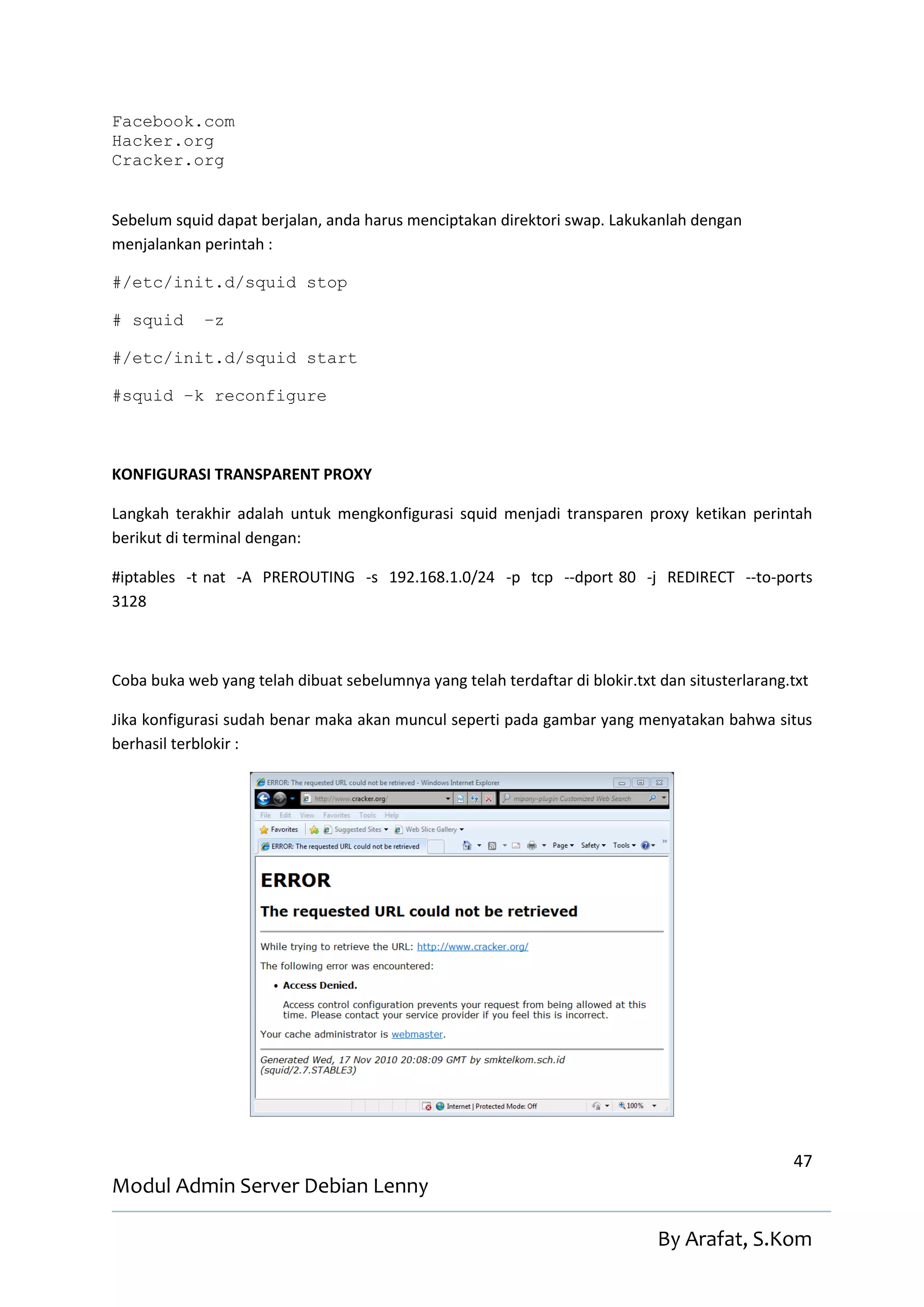 Facebook.com
Hacker.org
Cracker.org


Sebelum squid dapat berjalan, anda harus menciptakan direktori swap. Lakukanlah dengan
menjalankan perintah :

#/etc/init.d/squid stop

# squid      –z

#/etc/init.d/squid start

#squid –k reconfigure



KONFIGURASI TRANSPARENT PROXY

Langkah terakhir adalah untuk mengkonfigurasi squid menjadi transparen proxy ketikan perintah
berikut di terminal dengan:

#iptables -t nat -A PREROUTING -s 192.168.1.0/24 -p tcp --dport 80 -j REDIRECT --to-ports
3128



Coba buka web yang telah dibuat sebelumnya yang telah terdaftar di blokir.txt dan situsterlarang.txt

Jika konfigurasi sudah benar maka akan muncul seperti pada gambar yang menyatakan bahwa situs
berhasil terblokir :




                                                                                                 47
Modul Admin Server Debian Lenny

                                                                              By Arafat, S.Kom
 