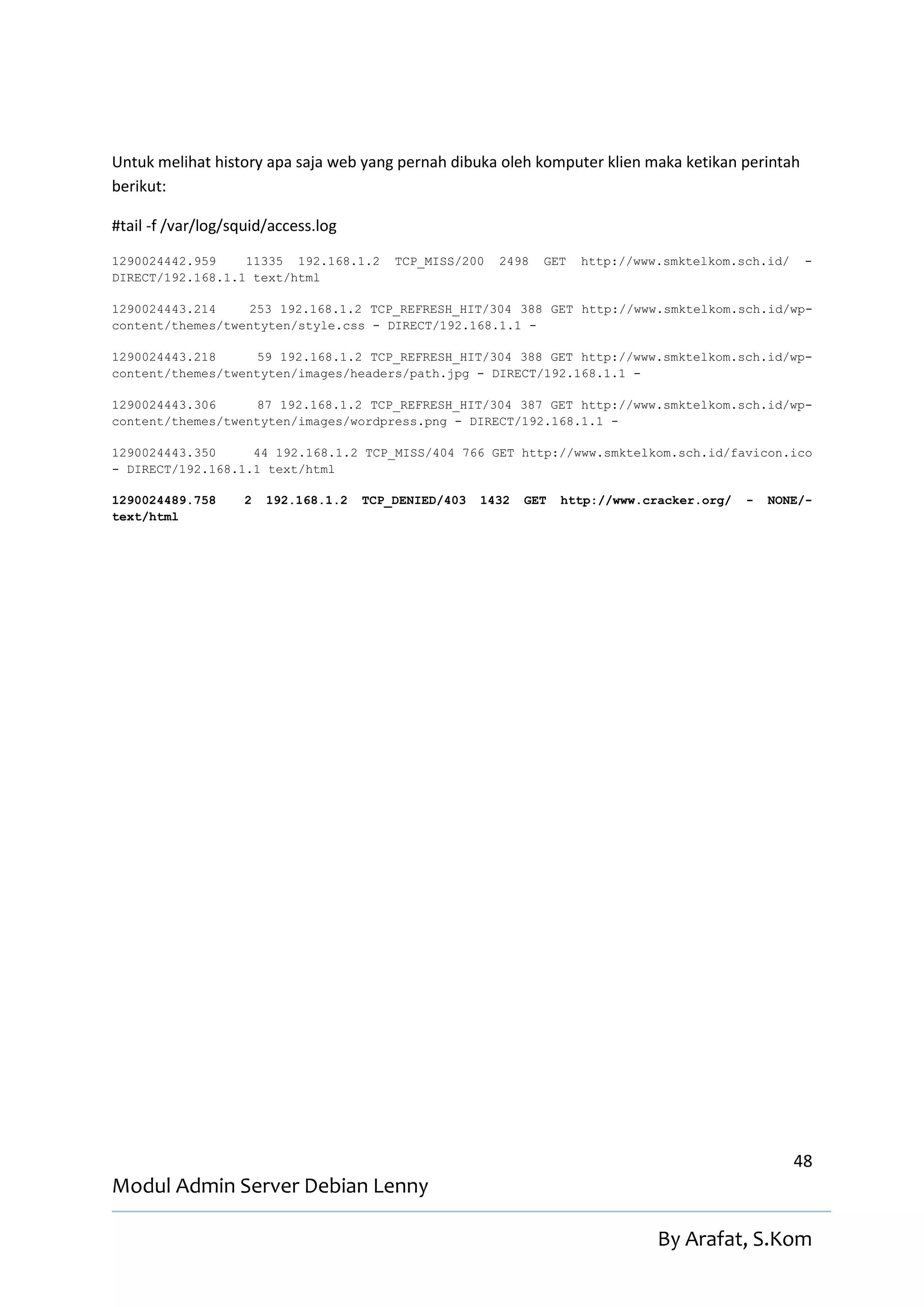 Untuk melihat history apa saja web yang pernah dibuka oleh komputer klien maka ketikan perintah
berikut:

#tail -f /var/log/squid/access.log
1290024442.959    11335 192.168.1.2       TCP_MISS/200   2498   GET   http://www.smktelkom.sch.id/    -
DIRECT/192.168.1.1 text/html

1290024443.214    253 192.168.1.2 TCP_REFRESH_HIT/304 388 GET http://www.smktelkom.sch.id/wp-
content/themes/twentyten/style.css - DIRECT/192.168.1.1 -

1290024443.218     59 192.168.1.2 TCP_REFRESH_HIT/304 388 GET http://www.smktelkom.sch.id/wp-
content/themes/twentyten/images/headers/path.jpg - DIRECT/192.168.1.1 -

1290024443.306     87 192.168.1.2 TCP_REFRESH_HIT/304 387 GET http://www.smktelkom.sch.id/wp-
content/themes/twentyten/images/wordpress.png - DIRECT/192.168.1.1 -

1290024443.350     44 192.168.1.2 TCP_MISS/404 766 GET http://www.smktelkom.sch.id/favicon.ico
- DIRECT/192.168.1.1 text/html

1290024489.758      2   192.168.1.2   TCP_DENIED/403   1432   GET   http://www.cracker.org/   -   NONE/-
text/html




                                                                                                     48
Modul Admin Server Debian Lenny

                                                                                 By Arafat, S.Kom
 