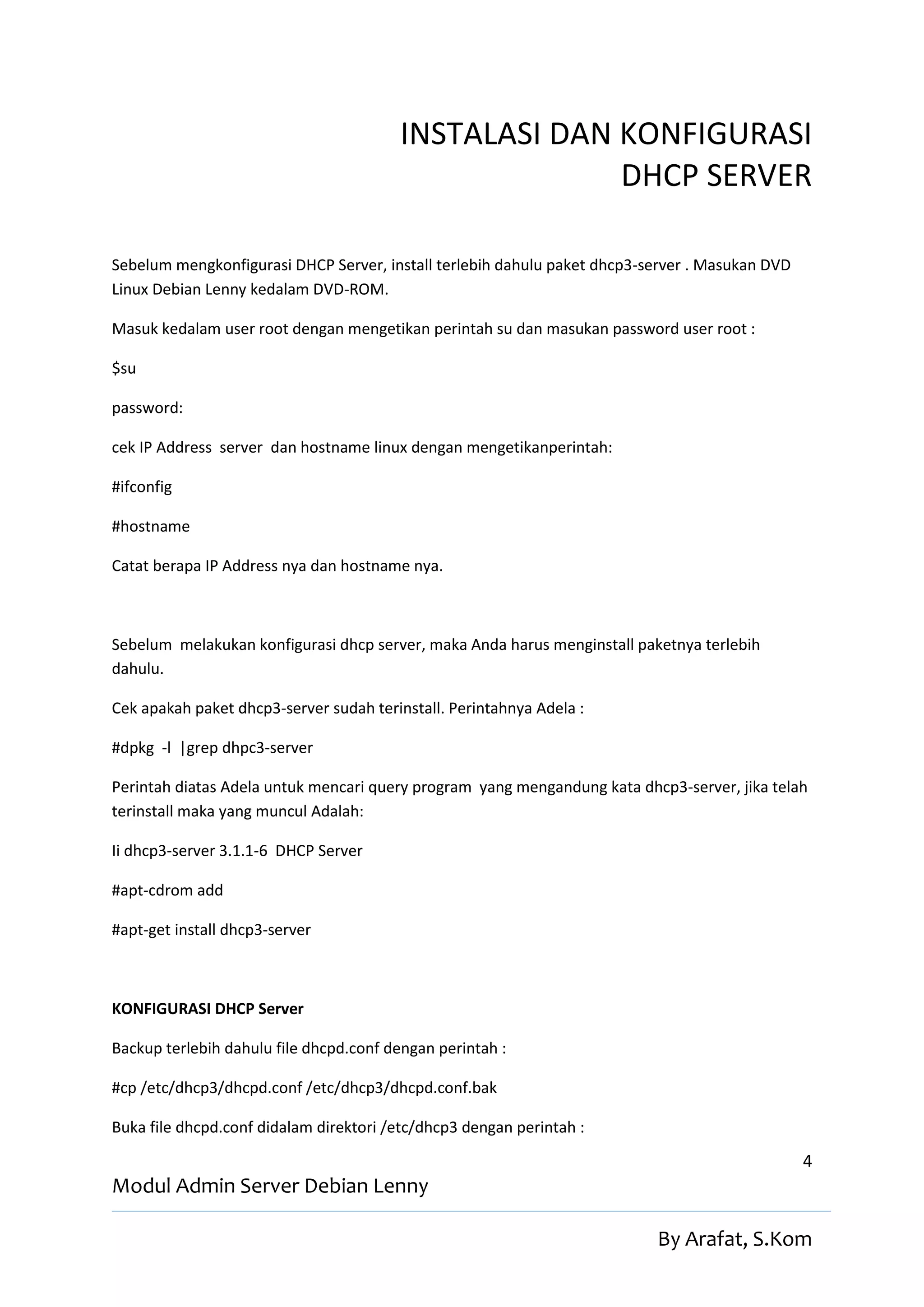 INSTALASI DAN KONFIGURASI
                                                      DHCP SERVER

Sebelum mengkonfigurasi DHCP Server, install terlebih dahulu paket dhcp3-server . Masukan DVD
Linux Debian Lenny kedalam DVD-ROM.

Masuk kedalam user root dengan mengetikan perintah su dan masukan password user root :

$su

password:

cek IP Address server dan hostname linux dengan mengetikanperintah:

#ifconfig

#hostname

Catat berapa IP Address nya dan hostname nya.



Sebelum melakukan konfigurasi dhcp server, maka Anda harus menginstall paketnya terlebih
dahulu.

Cek apakah paket dhcp3-server sudah terinstall. Perintahnya Adela :

#dpkg -l |grep dhpc3-server

Perintah diatas Adela untuk mencari query program yang mengandung kata dhcp3-server, jika telah
terinstall maka yang muncul Adalah:

Ii dhcp3-server 3.1.1-6 DHCP Server

#apt-cdrom add

#apt-get install dhcp3-server



KONFIGURASI DHCP Server

Backup terlebih dahulu file dhcpd.conf dengan perintah :

#cp /etc/dhcp3/dhcpd.conf /etc/dhcp3/dhcpd.conf.bak

Buka file dhcpd.conf didalam direktori /etc/dhcp3 dengan perintah :

                                                                                                4
Modul Admin Server Debian Lenny

                                                                          By Arafat, S.Kom
 