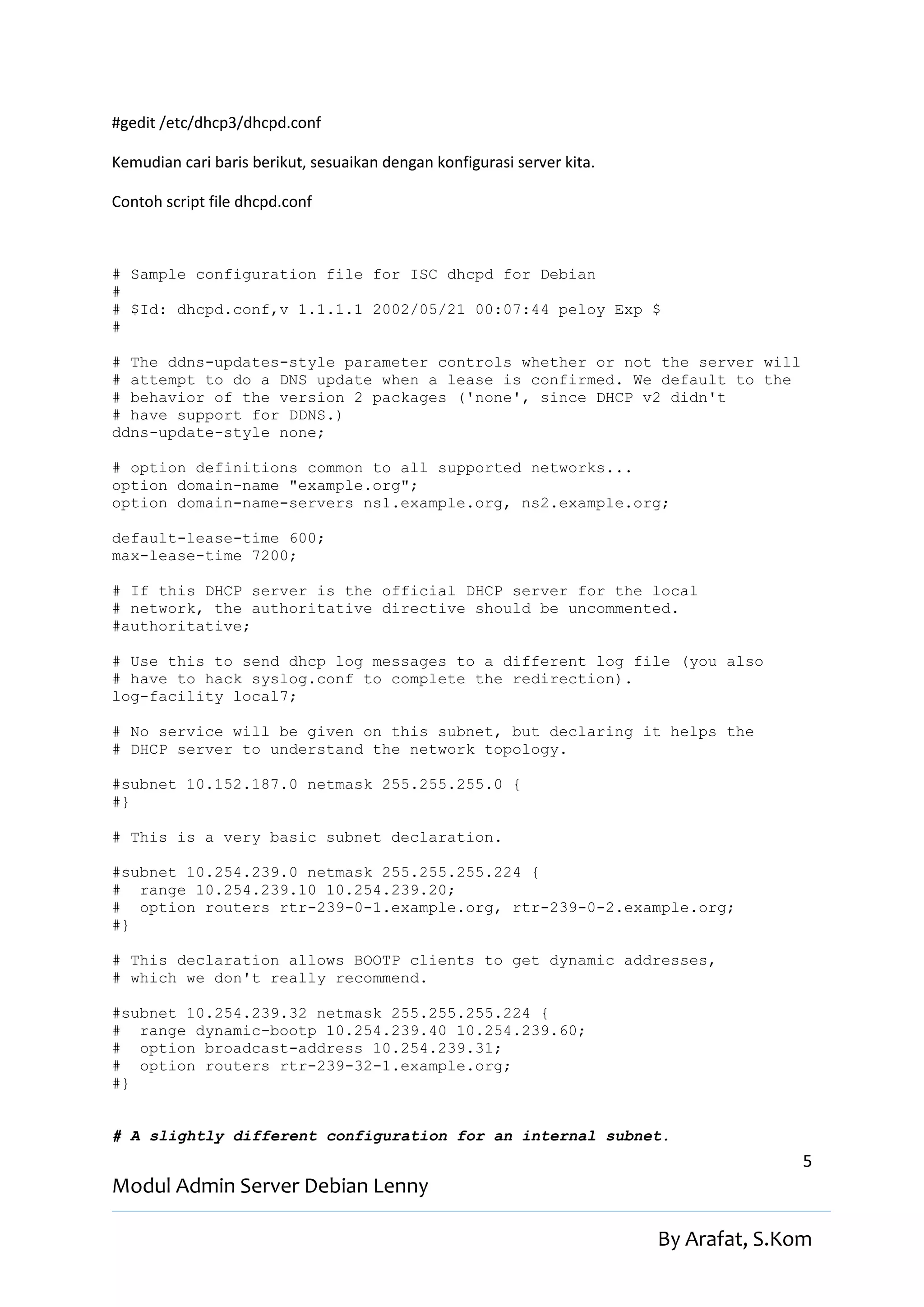 #gedit /etc/dhcp3/dhcpd.conf

Kemudian cari baris berikut, sesuaikan dengan konfigurasi server kita.

Contoh script file dhcpd.conf



# Sample configuration file for ISC dhcpd for Debian
#
# $Id: dhcpd.conf,v 1.1.1.1 2002/05/21 00:07:44 peloy Exp $
#

# The ddns-updates-style parameter controls whether or not the server will
# attempt to do a DNS update when a lease is confirmed. We default to the
# behavior of the version 2 packages ('none', since DHCP v2 didn't
# have support for DDNS.)
ddns-update-style none;

# option definitions common to all supported networks...
option domain-name "example.org";
option domain-name-servers ns1.example.org, ns2.example.org;

default-lease-time 600;
max-lease-time 7200;

# If this DHCP server is the official DHCP server for the local
# network, the authoritative directive should be uncommented.
#authoritative;

# Use this to send dhcp log messages to a different log file (you also
# have to hack syslog.conf to complete the redirection).
log-facility local7;

# No service will be given on this subnet, but declaring it helps the
# DHCP server to understand the network topology.

#subnet 10.152.187.0 netmask 255.255.255.0 {
#}

# This is a very basic subnet declaration.

#subnet 10.254.239.0 netmask 255.255.255.224 {
# range 10.254.239.10 10.254.239.20;
# option routers rtr-239-0-1.example.org, rtr-239-0-2.example.org;
#}

# This declaration allows BOOTP clients to get dynamic addresses,
# which we don't really recommend.

#subnet 10.254.239.32 netmask 255.255.255.224 {
# range dynamic-bootp 10.254.239.40 10.254.239.60;
# option broadcast-address 10.254.239.31;
# option routers rtr-239-32-1.example.org;
#}


# A slightly different configuration for an internal subnet.
                                                                                        5
Modul Admin Server Debian Lenny

                                                                         By Arafat, S.Kom
 