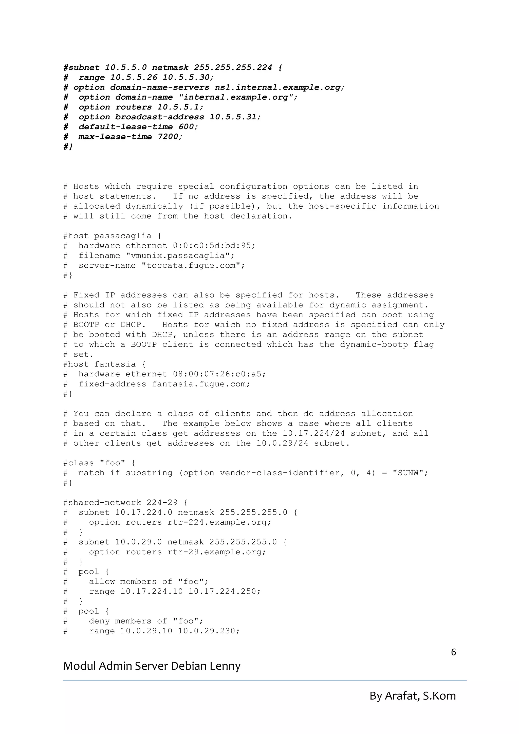 #subnet 10.5.5.0 netmask 255.255.255.224 {
# range 10.5.5.26 10.5.5.30;
# option domain-name-servers ns1.internal.example.org;
# option domain-name "internal.example.org";
# option routers 10.5.5.1;
# option broadcast-address 10.5.5.31;
# default-lease-time 600;
# max-lease-time 7200;
#}



#   Hosts which require special configuration options can be listed in
#   host statements.   If no address is specified, the address will be
#   allocated dynamically (if possible), but the host-specific information
#   will still come from the host declaration.

#host passacaglia {
# hardware ethernet 0:0:c0:5d:bd:95;
# filename "vmunix.passacaglia";
# server-name "toccata.fugue.com";
#}

# Fixed IP addresses can also be specified for hosts.   These addresses
# should not also be listed as being available for dynamic assignment.
# Hosts for which fixed IP addresses have been specified can boot using
# BOOTP or DHCP.   Hosts for which no fixed address is specified can only
# be booted with DHCP, unless there is an address range on the subnet
# to which a BOOTP client is connected which has the dynamic-bootp flag
# set.
#host fantasia {
# hardware ethernet 08:00:07:26:c0:a5;
# fixed-address fantasia.fugue.com;
#}

#   You can declare a class of clients and then do address allocation
#   based on that.   The example below shows a case where all clients
#   in a certain class get addresses on the 10.17.224/24 subnet, and all
#   other clients get addresses on the 10.0.29/24 subnet.

#class "foo" {
# match if substring (option vendor-class-identifier, 0, 4) = "SUNW";
#}

#shared-network 224-29 {
# subnet 10.17.224.0 netmask 255.255.255.0 {
#    option routers rtr-224.example.org;
# }
# subnet 10.0.29.0 netmask 255.255.255.0 {
#    option routers rtr-29.example.org;
# }
# pool {
#    allow members of "foo";
#    range 10.17.224.10 10.17.224.250;
# }
# pool {
#    deny members of "foo";
#    range 10.0.29.10 10.0.29.230;

                                                                             6
Modul Admin Server Debian Lenny

                                                            By Arafat, S.Kom
 