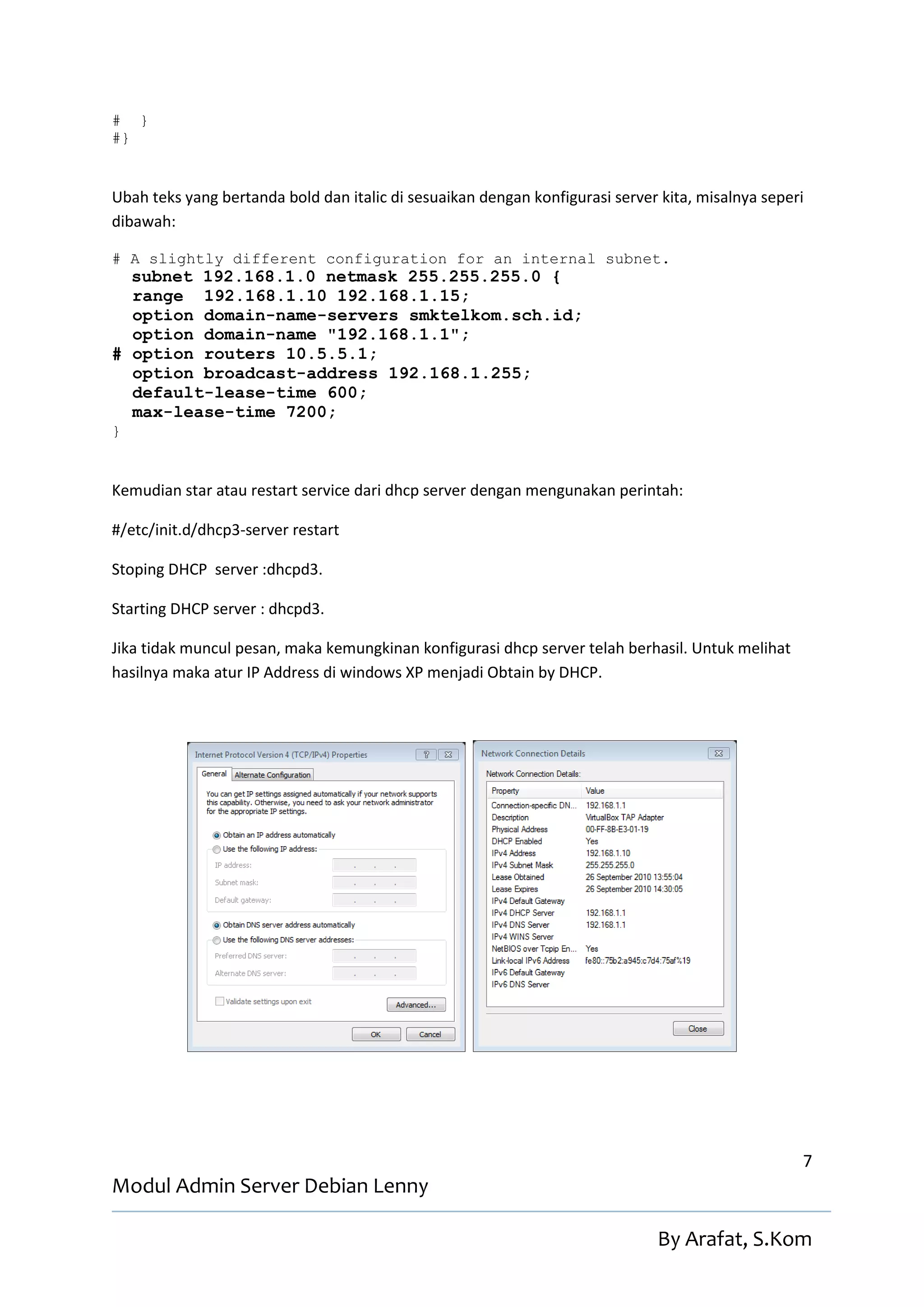 # }
#}


Ubah teks yang bertanda bold dan italic di sesuaikan dengan konfigurasi server kita, misalnya seperi
dibawah:

# A slightly different configuration for an internal subnet.
  subnet 192.168.1.0 netmask 255.255.255.0 {
  range 192.168.1.10 192.168.1.15;
  option domain-name-servers smktelkom.sch.id;
  option domain-name "192.168.1.1";
# option routers 10.5.5.1;
  option broadcast-address 192.168.1.255;
  default-lease-time 600;
  max-lease-time 7200;
}


Kemudian star atau restart service dari dhcp server dengan mengunakan perintah:

#/etc/init.d/dhcp3-server restart

Stoping DHCP server :dhcpd3.

Starting DHCP server : dhcpd3.

Jika tidak muncul pesan, maka kemungkinan konfigurasi dhcp server telah berhasil. Untuk melihat
hasilnya maka atur IP Address di windows XP menjadi Obtain by DHCP.




                                                                                                   7
Modul Admin Server Debian Lenny

                                                                              By Arafat, S.Kom
 