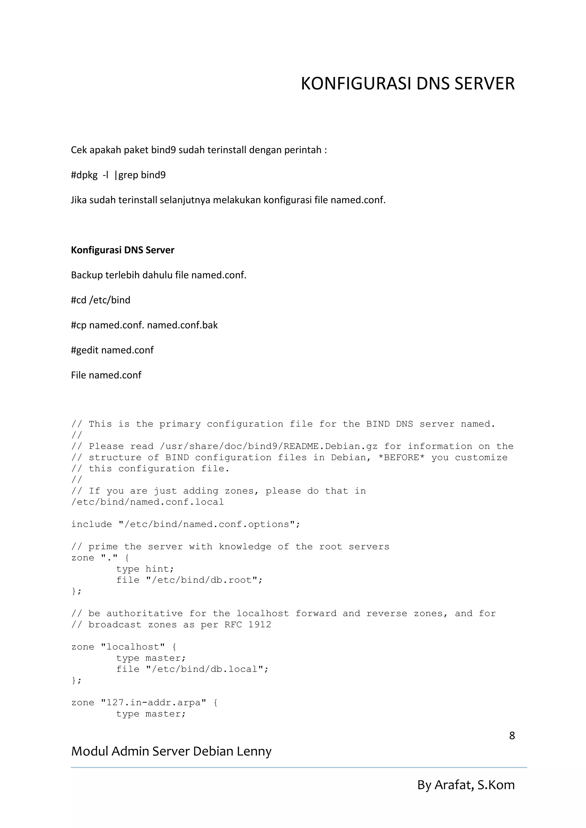 KONFIGURASI DNS SERVER


Cek apakah paket bind9 sudah terinstall dengan perintah :

#dpkg -l |grep bind9

Jika sudah terinstall selanjutnya melakukan konfigurasi file named.conf.



Konfigurasi DNS Server

Backup terlebih dahulu file named.conf.

#cd /etc/bind

#cp named.conf. named.conf.bak

#gedit named.conf

File named.conf



// This is the primary configuration file for the BIND DNS server named.
//
// Please read /usr/share/doc/bind9/README.Debian.gz for information on the
// structure of BIND configuration files in Debian, *BEFORE* you customize
// this configuration file.
//
// If you are just adding zones, please do that in
/etc/bind/named.conf.local

include "/etc/bind/named.conf.options";

// prime the server with knowledge of the root servers
zone "." {
        type hint;
        file "/etc/bind/db.root";
};

// be authoritative for the localhost forward and reverse zones, and for
// broadcast zones as per RFC 1912

zone "localhost" {
        type master;
        file "/etc/bind/db.local";
};

zone "127.in-addr.arpa" {
        type master;

                                                                                          8
Modul Admin Server Debian Lenny

                                                                           By Arafat, S.Kom
 