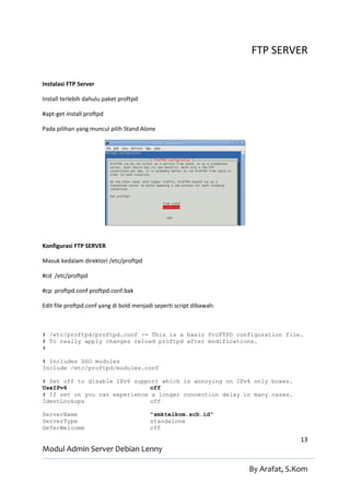 FTP SERVER

Instalasi FTP Server

Install terlebih dahulu paket proftpd

#apt-get install proftpd

Pada pilihan yang muncul pilih Stand Alone




Konfigurasi FTP SERVER

Masuk kedalam direktori /etc/proftpd

#cd /etc/proftpd

#cp proftpd.conf proftpd.conf.bak

Edit file proftpd.conf yang di bold menjadi seperti script dibawah:



# /etc/proftpd/proftpd.conf -- This is a basic ProFTPD configuration file.
# To really apply changes reload proftpd after modifications.
#

# Includes DSO modules
Include /etc/proftpd/modules.conf

# Set off to disable IPv6 support which is annoying on IPv4 only boxes.
UseIPv6                        off
# If set on you can experience a longer connection delay in many cases.
IdentLookups                   off

ServerName                               "smktelkom.sch.id"
ServerType                               standalone
DeferWelcome                             off

                                                                                    13
Modul Admin Server Debian Lenny

                                                                      By Arafat, S.Kom
 