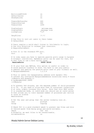 MultilineRFC2228                on
DefaultServer                   on
ShowSymlinks                    on

TimeoutNoTransfer               600
TimeoutStalled                  600
TimeoutIdle                     1200

DisplayLogin                     welcome.msg
DisplayChdir                    .message true
ListOptions                     "-l"

DenyFilter                      *.*/

# Use this to jail all users in their homes
# DefaultRoot                  ~

# Users require a valid shell listed in /etc/shells to login.
# Use this directive to release that constrain.
# RequireValidShell            off

# Port 21 is the standard FTP port.
Port                           21

# In some cases you have to specify passive ports range to by-pass
# firewall limitations. Ephemeral ports can be used for that, but
# feel free to use a more narrow range.
 PassivePorts                  30000 30100

#   If your host was NATted, this option is useful in order to
#   allow passive tranfers to work. You have to use your public
#   address and opening the passive ports used on your firewall as well.
#   MasqueradeAddress            1.2.3.4

# This is useful for masquerading address with dynamic IPs:
# refresh any configured MasqueradeAddress directives every 8 hours
<IfModule mod_dynmasq.c>
# DynMasqRefresh 28800
</IfModule>

# To prevent DoS attacks, set the maximum number of child processes
# to 30. If you need to allow more than 30 concurrent connections
# at once, simply increase this value. Note that this ONLY works
# in standalone mode, in inetd mode you should use an inetd server
# that allows you to limit maximum number of processes per service
# (such as xinetd)
MaxInstances                   30

# Set the user and group that the server normally runs at.
User                           proftpd
Group                          nogroup

# Umask 022 is a good standard umask to prevent new files and dirs
# (second parm) from being group and world writable.
Umask                          022 022
# Normally, we want files to be overwriteable.
AllowOverwrite                 on

                                                                           14
Modul Admin Server Debian Lenny

                                                             By Arafat, S.Kom
 