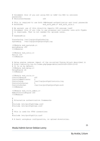 # Uncomment this if you are using NIS or LDAP via NSS to retrieve
passwords:
# PersistentPasswd             off

# This is required to use both PAM-based authentication and local passwords
# AuthOrder                    mod_auth_pam.c* mod_auth_unix.c

#   Be warned: use of this directive impacts CPU average load!
#   Uncomment this if you like to see progress and transfer rate with ftpwho
#   in downloads. That is not needed for uploads rates.
#
#   UseSendFile                 off

TransferLog /var/log/proftpd/xferlog
SystemLog   /var/log/proftpd/proftpd.log

<IfModule mod_quotatab.c>
QuotaEngine off
</IfModule>

<IfModule mod_ratio.c>
Ratios off
</IfModule>


# Delay engine reduces impact of the so-called Timing Attack described in
# http://security.lss.hr/index.php?page=details&ID=LSS-2004-10-02
# It is on by default.
<IfModule mod_delay.c>
DelayEngine on
</IfModule>

<IfModule mod_ctrls.c>
ControlsEngine         off
ControlsMaxClients     2
ControlsLog            /var/log/proftpd/controls.log
ControlsInterval       5
ControlsSocket         /var/run/proftpd/proftpd.sock
</IfModule>

<IfModule mod_ctrls_admin.c>
AdminControlsEngine off
</IfModule>

#
# Alternative authentication frameworks
#
#Include /etc/proftpd/ldap.conf
#Include /etc/proftpd/sql.conf

#
# This is used for FTPS connections
#
#Include /etc/proftpd/tls.conf

# A basic anonymous configuration, no upload directories.


                                                                            15
Modul Admin Server Debian Lenny

                                                            By Arafat, S.Kom
 