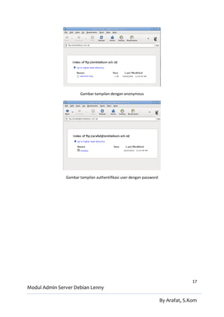 Gambar tampilan dengan anonymous




               Gambar tampilan authentifikasi user dengan password




                                                                                   17
Modul Admin Server Debian Lenny

                                                                     By Arafat, S.Kom
 