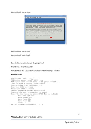#apt-get install courier-imap




#apt-get install courier-pop

#apt-get install squirrelmail



Buat direktori untuk mailserver dengan perintah

#maildirmake /etc/skel/Maildir

Kemudian buat dua (2) user baru untuk account email dengan perintah:

#adduser user1

Adding user `user1' ...
Adding new group `user1' (1001) ...
Adding new user `user1' (1001) with group `user1' ...
Creating home directory `/home/user1' ...
Copying files from `/etc/skel' ...
Enter new UNIX password:
Retype new UNIX password:
passwd: password updated successfully
Changing the user information for user1
Enter the new value, or press ENTER for the default
        Full Name []: user1
        Room Number []:
        Work Phone []:
        Home Phone []:
        Other []:
Is the information correct? [Y/n] y




                                                                                     20
Modul Admin Server Debian Lenny

                                                                       By Arafat, S.Kom
 