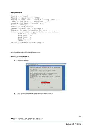 #adduser user2

Adding user `user2' ...
Adding new group `user2' (1002) ...
Adding new user `user2' (1002) with group `user2' ...
Creating home directory `/home/user2' ...
Copying files from `/etc/skel' ...
Enter new UNIX password:
Retype new UNIX password:
passwd: password updated successfully
Changing the user information for user2
Enter the new value, or press ENTER for the default
        Full Name []: user2
        Room Number []:
        Work Phone []:
        Home Phone []:
        Other []:
Is the information correct? [Y/n] y




Konfigurasi ulang postfix dengan perintah :

#dpkg-reconfigure postfix

       Pilih Internet Site




       Pada System mail name isi dengan smktelkom.sch.id




                                                                          21
Modul Admin Server Debian Lenny

                                                            By Arafat, S.Kom
 