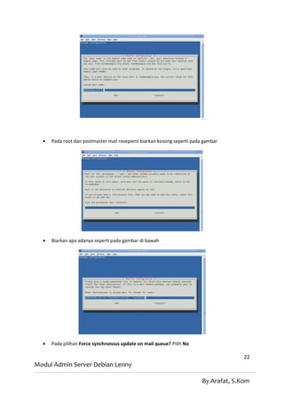    Pada root dan postmaster mail resepient biarkan kosong seperti pada gambar




     Biarkan apa adanya seperti pada gambar di bawah




     Pada pilihan Force synchronous update on mail queue? Pilih No

                                                                                       22
Modul Admin Server Debian Lenny

                                                                         By Arafat, S.Kom
 