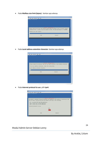    Pada Mailbox size limit (bytes): biarkan apa adanya.




     Pada Local address extention character: biarkan apa adanya.




     Pada Internet protocol to use: pilih ipv4.




                                                                                  24
Modul Admin Server Debian Lenny

                                                                    By Arafat, S.Kom
 