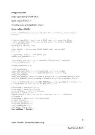 Konfigurasi main.cf

Jangan lupa di backup terlebih dahulu.

#gedit /etc/postfix/main.cf

Tambahkan script berikut pada baris terakhir :

Home_mailbox = Maildir/

# See /usr/share/postfix/main.cf.dist for a commented, more complete
version


# Debian specific: Specifying a file name will cause the first
# line of that file to be used as the name. The Debian default
# is /etc/mailname.
#myorigin = /etc/mailname

smtpd_banner = $myhostname ESMTP $mail_name (Debian/GNU)
biff = no

# appending .domain is the MUA's job.
append_dot_mydomain = no

# Uncomment the next line to generate "delayed mail" warnings
#delay_warning_time = 4h

readme_directory = no

# TLS parameters
smtpd_tls_cert_file=/etc/ssl/certs/ssl-cert-snakeoil.pem
smtpd_tls_key_file=/etc/ssl/private/ssl-cert-snakeoil.key
smtpd_use_tls=yes
smtpd_tls_session_cache_database = btree:${data_directory}/smtpd_scache
smtp_tls_session_cache_database = btree:${data_directory}/smtp_scache

# See /usr/share/doc/postfix/TLS_README.gz in the postfix-doc package for
# information on enabling SSL in the smtp client.

myhostname = smktelkom.sch.id
alias_maps = hash:/etc/aliases
alias_database = hash:/etc/aliases
myorigin = /etc/mailname
mydestination = smktelkom.sch.id, localhost.sch.id, , localhost
relayhost =
mynetworks = 127.0.0.0/8 192.168.1.0/24
mailbox_command =
mailbox_size_limit = 0
recipient_delimiter = +
inet_interfaces = all
inet_protocols = ipv4
home_mailbox = Maildir/




                                                                            25
Modul Admin Server Debian Lenny

                                                           By Arafat, S.Kom
 