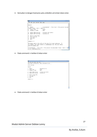    Kemudian isi dengan hostname yaitu smktelkm.sch.id dan tekan enter.




     Pada command >> ketikan A tekan enter




     Pada command >> ketikan A tekan enter




                                                                                      27
Modul Admin Server Debian Lenny

                                                                        By Arafat, S.Kom
 