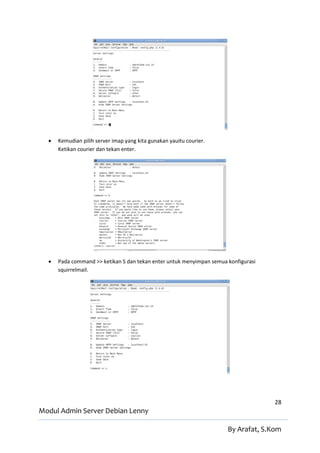    Kemudian pilih server imap yang kita gunakan yauitu courier.
      Ketikan courier dan tekan enter.




     Pada command >> ketikan S dan tekan enter untuk menyimpan semua konfigurasi
      squirrelmail.




                                                                                    28
Modul Admin Server Debian Lenny

                                                                      By Arafat, S.Kom
 