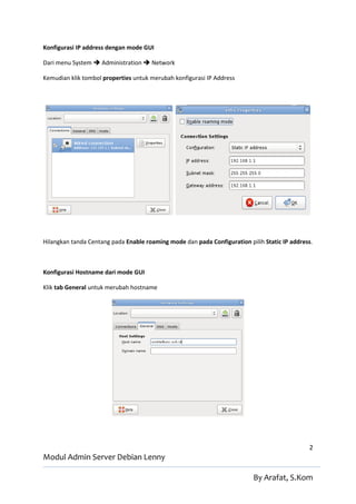 Konfigurasi IP address dengan mode GUI

Dari menu System  Administration  Network

Kemudian klik tombol properties untuk merubah konfigurasi IP Address




Hilangkan tanda Centang pada Enable roaming mode dan pada Configuration pilih Static IP address.



Konfigurasi Hostname dari mode GUI

Klik tab General untuk merubah hostname




                                                                                              2
Modul Admin Server Debian Lenny

                                                                          By Arafat, S.Kom
 