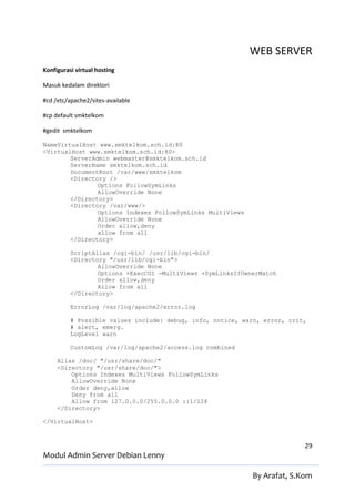 WEB SERVER
Konfigurasi virtual hosting

Masuk kedalam direktori

#cd /etc/apache2/sites-available

#cp default smktelkom

#gedit smktelkom

NameVirtualHost www.smktelkom.sch.id:80
<VirtualHost www.smktelkom.sch.id:80>
        ServerAdmin webmaster@smktelkom.sch.id
        ServerName smktelkom.sch.id
        DocumentRoot /var/www/smktelkom
        <Directory />
                Options FollowSymLinks
                AllowOverride None
        </Directory>
        <Directory /var/www/>
                Options Indexes FollowSymLinks MultiViews
                AllowOverride None
                Order allow,deny
                allow from all
        </Directory>

          ScriptAlias /cgi-bin/ /usr/lib/cgi-bin/
          <Directory "/usr/lib/cgi-bin">
                  AllowOverride None
                  Options +ExecCGI -MultiViews +SymLinksIfOwnerMatch
                  Order allow,deny
                  Allow from all
          </Directory>

          ErrorLog /var/log/apache2/error.log

          # Possible values include: debug, info, notice, warn, error, crit,
          # alert, emerg.
          LogLevel warn

          CustomLog /var/log/apache2/access.log combined

     Alias /doc/ "/usr/share/doc/"
     <Directory "/usr/share/doc/">
         Options Indexes MultiViews FollowSymLinks
         AllowOverride None
         Order deny,allow
         Deny from all
         Allow from 127.0.0.0/255.0.0.0 ::1/128
     </Directory>

</VirtualHost>



                                                                           29
Modul Admin Server Debian Lenny

                                                             By Arafat, S.Kom
 