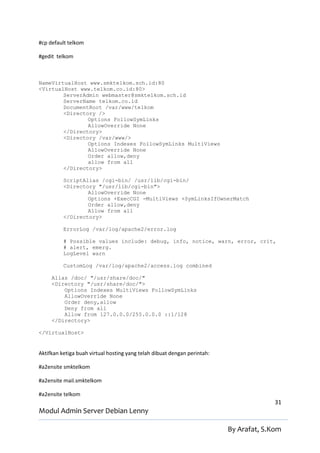 #cp default telkom

#gedit telkom



NameVirtualHost www.smktelkom.sch.id:80
<VirtualHost www.telkom.co.id:80>
        ServerAdmin webmaster@smktelkom.sch.id
        ServerName telkom.co.id
        DocumentRoot /var/www/telkom
        <Directory />
                Options FollowSymLinks
                AllowOverride None
        </Directory>
        <Directory /var/www/>
                Options Indexes FollowSymLinks MultiViews
                AllowOverride None
                Order allow,deny
                allow from all
        </Directory>

          ScriptAlias /cgi-bin/ /usr/lib/cgi-bin/
          <Directory "/usr/lib/cgi-bin">
                  AllowOverride None
                  Options +ExecCGI -MultiViews +SymLinksIfOwnerMatch
                  Order allow,deny
                  Allow from all
          </Directory>

          ErrorLog /var/log/apache2/error.log

          # Possible values include: debug, info, notice, warn, error, crit,
          # alert, emerg.
          LogLevel warn

          CustomLog /var/log/apache2/access.log combined

     Alias /doc/ "/usr/share/doc/"
     <Directory "/usr/share/doc/">
         Options Indexes MultiViews FollowSymLinks
         AllowOverride None
         Order deny,allow
         Deny from all
         Allow from 127.0.0.0/255.0.0.0 ::1/128
     </Directory>

</VirtualHost>


Aktifkan ketiga buah virtual hosting yang telah dibuat dengan perintah:

#a2ensite smktelkom

#a2ensite mail.smktelkom

#a2ensite telkom
                                                                                        31
Modul Admin Server Debian Lenny

                                                                          By Arafat, S.Kom
 