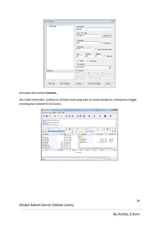 Kemudian klik tombol Connect..

Jika sudah terkoneksi arahkan ke direktori web yang ingin di install wordpress, selanjutnya tinggal
mendrag dari sebelah kiri ke kanan.




                                                                                                      34
Modul Admin Server Debian Lenny

                                                                               By Arafat, S.Kom
 
