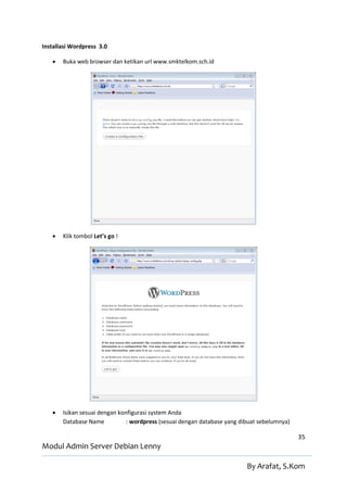 Installasi Wordpress 3.0

      Buka web browser dan ketikan url www.smktelkom.sch.id




      Klik tombol Let’s go !




      Isikan sesuai dengan konfigurasi system Anda
       Database Name           : wordpress (sesuai dengan database yang dibuat sebelumnya)

                                                                                             35
Modul Admin Server Debian Lenny

                                                                          By Arafat, S.Kom
 