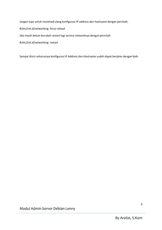 Jangan lupa untuk mereload ulang konfigurasi IP address dan hostname dengan perintah:

#/etc/init.d/networking force-reload

Jika masih belum berubah restart lagi service networknya dengan perintah:

#/etc/init.d/networking restart



Sampai disini seharusnya konfigurasi IP Address dan Hostname sudah dapat berjalan dengan baik.




                                                                                                 3
Modul Admin Server Debian Lenny

                                                                            By Arafat, S.Kom
 