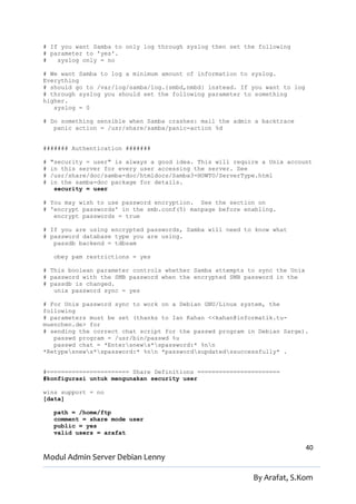 # If you want Samba to only log through syslog then set the following
# parameter to 'yes'.
#   syslog only = no

# We want Samba to log a minimum amount of information to syslog.
Everything
# should go to /var/log/samba/log.{smbd,nmbd} instead. If you want to log
# through syslog you should set the following parameter to something
higher.
   syslog = 0

# Do something sensible when Samba crashes: mail the admin a backtrace
   panic action = /usr/share/samba/panic-action %d


####### Authentication #######

#   "security = user" is always a good idea. This will require a Unix account
#   in this server for every user accessing the server. See
#   /usr/share/doc/samba-doc/htmldocs/Samba3-HOWTO/ServerType.html
#   in the samba-doc package for details.
     security = user

# You may wish to use password encryption. See the section on
# 'encrypt passwords' in the smb.conf(5) manpage before enabling.
   encrypt passwords = true

# If you are using encrypted passwords, Samba will need to know what
# password database type you are using.
   passdb backend = tdbsam

    obey pam restrictions = yes

# This boolean parameter controls whether Samba attempts to sync the Unix
# password with the SMB password when the encrypted SMB password in the
# passdb is changed.
   unix password sync = yes

# For Unix password sync to work on a Debian GNU/Linux system, the
following
# parameters must be set (thanks to Ian Kahan <<kahan@informatik.tu-
muenchen.de> for
# sending the correct chat script for the passwd program in Debian Sarge).
   passwd program = /usr/bin/passwd %u
   passwd chat = *Entersnews*spassword:* %nn
*Retypesnews*spassword:* %nn *passwordsupdatedssuccessfully* .


#======================= Share Definitions =======================
#konfigurasi untuk mengunakan security user

wins support = no
[data]

    path = /home/ftp
    comment = share mode user
    public = yes
    valid users = arafat

                                                                            40
Modul Admin Server Debian Lenny

                                                            By Arafat, S.Kom
 