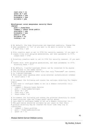 read only = no
      guest ok = yes
      available = yes
      browsable = yes
      writable = yes


#konfigurasi untuk mengunakan security Share
[data2]
   path = /home/data
   comment = share untuk public
   available = yes
   browsable = yes
   public = yes
   writable = no
   locking = no



# By default, the home directories are exported read-only. Change the
# next parameter to 'no' if you want to be able to write to them.
  # read only = yes

# File creation mask is set to 0700 for security reasons. If you want to
# create files with group=rw permissions, set next parameter to 0775.
   create mask = 0700

# Directory creation mask is set to 0700 for security reasons. If you want
to
# create dirs. with group=rw permissions, set next parameter to 0775.
   directory mask = 0777

#    By default, serverusername shares can be connected to by anyone
#    with access to the samba server.
#    The following parameter makes sure that only "username" can connect
#    to serverusername
#    This might need tweaking when using external authentication schemes
    # valid users = %S

# Un-comment the following and create the netlogon directory for Domain
Logons
# (you need to configure Samba to act as a domain controller too.)
;[netlogon]
;   comment = Network Logon Service
;   path = /home/samba/netlogon
;   guest ok = yes
;   read only = yes
;   share modes = no

# Un-comment the following and create the profiles directory to store
# users profiles (see the "logon path" option above)
# (you need to configure Samba to act as a domain controller too.)
# The path below should be writable by all users so that their
# profile directory may be created the first time they log on
;[profiles]
;   comment = Users profiles
;   path = /home/samba/profiles
;   guest ok = no

                                                                           41
Modul Admin Server Debian Lenny

                                                             By Arafat, S.Kom
 