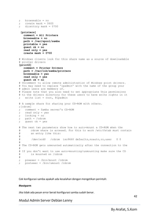 ;      browseable = no
;      create mask = 0600
;      directory mask = 0700

    [printers]
      comment = All Printers
      browseable = no
      path = /var/spool/samba
      printable = yes
      guest ok = no
      read only = yes
      create mask = 0700

# Windows clients look for this share name as a source of downloadable
# printer drivers
[print$]
   comment = Printer Drivers
   path = /var/lib/samba/printers
   browseable = yes
   read only = yes
   guest ok = no
# Uncomment to allow remote administration of Windows print drivers.
# You may need to replace 'lpadmin' with the name of the group your
# admin users are members of.
# Please note that you also need to set appropriate Unix permissions
# to the drivers directory for these users to have write rights in it
;   write list = root, @lpadmin

# A sample share for sharing your CD-ROM with others.
;[cdrom]
;   comment = Samba server's CD-ROM
;   read only = yes
;   locking = no
;   path = /cdrom
;   guest ok = yes

# The next two parameters show how to auto-mount a CD-ROM when the
#       cdrom share is accesed. For this to work /etc/fstab must contain
#       an entry like this:
#
#       /dev/scd0   /cdrom iso9660 defaults,noauto,ro,user    0 0
#
# The CD-ROM gets unmounted automatically after the connection to the
#
# If you don't want to use auto-mounting/unmounting make sure the CD
#       is mounted on /cdrom
#
;   preexec = /bin/mount /cdrom
;   postexec = /bin/umount /cdrom




Cek konfigurasi samba apakah ada kesalahan dengan mengetikan perintah:

#testparm

Jika tidak ada pesan error berati konfigurasi samba sudah benar.
                                                                                       42
Modul Admin Server Debian Lenny

                                                                         By Arafat, S.Kom
 