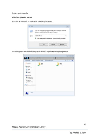 Restart service samba

#/etc/init.d/samba restart

Buka run di windows XP kemudian ketikan 192.168.1.1




Jika konfigurasi benar seharusnya akan muncul seperti terlihat pada gambar




                                                                                           43
Modul Admin Server Debian Lenny

                                                                             By Arafat, S.Kom
 