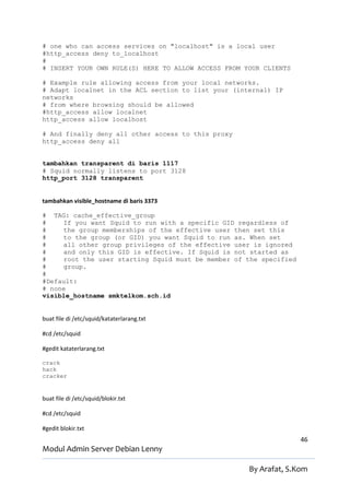 # one who can access services on "localhost" is a local user
#http_access deny to_localhost
#
# INSERT YOUR OWN RULE(S) HERE TO ALLOW ACCESS FROM YOUR CLIENTS

# Example rule allowing access from your local networks.
# Adapt localnet in the ACL section to list your (internal) IP
networks
# from where browsing should be allowed
#http_access allow localnet
http_access allow localhost

# And finally deny all other access to this proxy
http_access deny all


tambahkan transparent di baris 1117
# Squid normally listens to port 3128
http_port 3128 transparent


tambahkan visible_hostname di baris 3373

# TAG: cache_effective_group
#    If you want Squid to run with a specific GID regardless of
#    the group memberships of the effective user then set this
#    to the group (or GID) you want Squid to run as. When set
#    all other group privileges of the effective user is ignored
#    and only this GID is effective. If Squid is not started as
#    root the user starting Squid must be member of the specified
#    group.
#
#Default:
# none
visible_hostname smktelkom.sch.id


buat file di /etc/squid/kataterlarang.txt

#cd /etc/squid

#gedit kataterlarang.txt

crack
hack
cracker


buat file di /etc/squid/blokir.txt

#cd /etc/squid

#gedit blokir.txt
                                                                    46
Modul Admin Server Debian Lenny

                                                     By Arafat, S.Kom
 