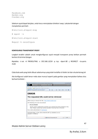 Facebook.com
Hacker.org
Cracker.org


Sebelum squid dapat berjalan, anda harus menciptakan direktori swap. Lakukanlah dengan
menjalankan perintah :

#/etc/init.d/squid stop

# squid      –z

#/etc/init.d/squid start

#squid –k reconfigure



KONFIGURASI TRANSPARENT PROXY

Langkah terakhir adalah untuk mengkonfigurasi squid menjadi transparen proxy ketikan perintah
berikut di terminal dengan:

#iptables -t nat -A PREROUTING -s 192.168.1.0/24 -p tcp --dport 80 -j REDIRECT --to-ports
3128



Coba buka web yang telah dibuat sebelumnya yang telah terdaftar di blokir.txt dan situsterlarang.txt

Jika konfigurasi sudah benar maka akan muncul seperti pada gambar yang menyatakan bahwa situs
berhasil terblokir :




                                                                                                 47
Modul Admin Server Debian Lenny

                                                                              By Arafat, S.Kom
 