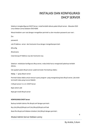 INSTALASI DAN KONFIGURASI
                                                      DHCP SERVER

Sebelum mengkonfigurasi DHCP Server, install terlebih dahulu paket dhcp3-server . Masukan DVD
Linux Debian Lenny kedalam DVD-ROM.

Masuk kedalam user root dengan mengetikan perintah su dan masukan password user root :

$su

password:

cek IP Address server dan hostname linux dengan mengetikanperintah:

#ifconfig

#hostname

Catat berapa IP Address nya dan hostname nya.



Sebelum melakukan konfigurasi dhcp server, maka Anda harus menginstall paketnya terlebih
dahulu.

Cek apakah paket dhcp3-server sudah terinstall. Perintahnya Adela :

#dpkg -l |grep dhpc3-server

Perintah diatas Adela untuk mencari query program yang mengandung kata dhcp3-server, jika telah
terinstall maka yang muncul Adalah:

Ii dhcp3-server 3.1.1-6 DHCP Server

#apt-cdrom add

#apt-get install dhcp3-server



KONFIGURASI DHCP Server

Backup terlebih dahulu file dhcpd.conf dengan perintah :

#cp /etc/dhcp3/dhcpd.conf /etc/dhcp3/dhcpd.conf.bak

Buka file dhcpd.conf didalam direktori /etc/dhcp3 dengan perintah :

                                                                                                4
Modul Admin Server Debian Lenny

                                                                          By Arafat, S.Kom
 
