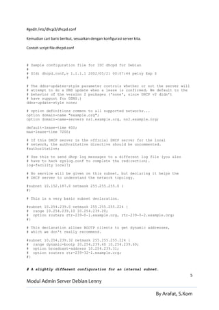 #gedit /etc/dhcp3/dhcpd.conf

Kemudian cari baris berikut, sesuaikan dengan konfigurasi server kita.

Contoh script file dhcpd.conf



# Sample configuration file for ISC dhcpd for Debian
#
# $Id: dhcpd.conf,v 1.1.1.1 2002/05/21 00:07:44 peloy Exp $
#

# The ddns-updates-style parameter controls whether or not the server will
# attempt to do a DNS update when a lease is confirmed. We default to the
# behavior of the version 2 packages ('none', since DHCP v2 didn't
# have support for DDNS.)
ddns-update-style none;

# option definitions common to all supported networks...
option domain-name "example.org";
option domain-name-servers ns1.example.org, ns2.example.org;

default-lease-time 600;
max-lease-time 7200;

# If this DHCP server is the official DHCP server for the local
# network, the authoritative directive should be uncommented.
#authoritative;

# Use this to send dhcp log messages to a different log file (you also
# have to hack syslog.conf to complete the redirection).
log-facility local7;

# No service will be given on this subnet, but declaring it helps the
# DHCP server to understand the network topology.

#subnet 10.152.187.0 netmask 255.255.255.0 {
#}

# This is a very basic subnet declaration.

#subnet 10.254.239.0 netmask 255.255.255.224 {
# range 10.254.239.10 10.254.239.20;
# option routers rtr-239-0-1.example.org, rtr-239-0-2.example.org;
#}

# This declaration allows BOOTP clients to get dynamic addresses,
# which we don't really recommend.

#subnet 10.254.239.32 netmask 255.255.255.224 {
# range dynamic-bootp 10.254.239.40 10.254.239.60;
# option broadcast-address 10.254.239.31;
# option routers rtr-239-32-1.example.org;
#}


# A slightly different configuration for an internal subnet.
                                                                                        5
Modul Admin Server Debian Lenny

                                                                         By Arafat, S.Kom
 