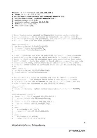 #subnet 10.5.5.0 netmask 255.255.255.224 {
# range 10.5.5.26 10.5.5.30;
# option domain-name-servers ns1.internal.example.org;
# option domain-name "internal.example.org";
# option routers 10.5.5.1;
# option broadcast-address 10.5.5.31;
# default-lease-time 600;
# max-lease-time 7200;
#}



#   Hosts which require special configuration options can be listed in
#   host statements.   If no address is specified, the address will be
#   allocated dynamically (if possible), but the host-specific information
#   will still come from the host declaration.

#host passacaglia {
# hardware ethernet 0:0:c0:5d:bd:95;
# filename "vmunix.passacaglia";
# server-name "toccata.fugue.com";
#}

# Fixed IP addresses can also be specified for hosts.   These addresses
# should not also be listed as being available for dynamic assignment.
# Hosts for which fixed IP addresses have been specified can boot using
# BOOTP or DHCP.   Hosts for which no fixed address is specified can only
# be booted with DHCP, unless there is an address range on the subnet
# to which a BOOTP client is connected which has the dynamic-bootp flag
# set.
#host fantasia {
# hardware ethernet 08:00:07:26:c0:a5;
# fixed-address fantasia.fugue.com;
#}

#   You can declare a class of clients and then do address allocation
#   based on that.   The example below shows a case where all clients
#   in a certain class get addresses on the 10.17.224/24 subnet, and all
#   other clients get addresses on the 10.0.29/24 subnet.

#class "foo" {
# match if substring (option vendor-class-identifier, 0, 4) = "SUNW";
#}

#shared-network 224-29 {
# subnet 10.17.224.0 netmask 255.255.255.0 {
#    option routers rtr-224.example.org;
# }
# subnet 10.0.29.0 netmask 255.255.255.0 {
#    option routers rtr-29.example.org;
# }
# pool {
#    allow members of "foo";
#    range 10.17.224.10 10.17.224.250;
# }
# pool {
#    deny members of "foo";
#    range 10.0.29.10 10.0.29.230;

                                                                             6
Modul Admin Server Debian Lenny

                                                            By Arafat, S.Kom
 