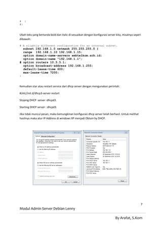 # }
#}


Ubah teks yang bertanda bold dan italic di sesuaikan dengan konfigurasi server kita, misalnya seperi
dibawah:

# A slightly different configuration for an internal subnet.
  subnet 192.168.1.0 netmask 255.255.255.0 {
  range 192.168.1.10 192.168.1.15;
  option domain-name-servers smktelkom.sch.id;
  option domain-name "192.168.1.1";
# option routers 10.5.5.1;
  option broadcast-address 192.168.1.255;
  default-lease-time 600;
  max-lease-time 7200;
}


Kemudian star atau restart service dari dhcp server dengan mengunakan perintah:

#/etc/init.d/dhcp3-server restart

Stoping DHCP server :dhcpd3.

Starting DHCP server : dhcpd3.

Jika tidak muncul pesan, maka kemungkinan konfigurasi dhcp server telah berhasil. Untuk melihat
hasilnya maka atur IP Address di windows XP menjadi Obtain by DHCP.




                                                                                                   7
Modul Admin Server Debian Lenny

                                                                              By Arafat, S.Kom
 