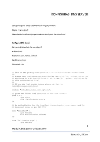 KONFIGURASI DNS SERVER


Cek apakah paket bind9 sudah terinstall dengan perintah :

#dpkg -l |grep bind9

Jika sudah terinstall selanjutnya melakukan konfigurasi file named.conf.



Konfigurasi DNS Server

Backup terlebih dahulu file named.conf.

#cd /etc/bind

#cp named.conf. named.conf.bak

#gedit named.conf

File named.conf



// This is the primary configuration file for the BIND DNS server named.
//
// Please read /usr/share/doc/bind9/README.Debian.gz for information on the
// structure of BIND configuration files in Debian, *BEFORE* you customize
// this configuration file.
//
// If you are just adding zones, please do that in
/etc/bind/named.conf.local

include "/etc/bind/named.conf.options";

// prime the server with knowledge of the root servers
zone "." {
        type hint;
        file "/etc/bind/db.root";
};

// be authoritative for the localhost forward and reverse zones, and for
// broadcast zones as per RFC 1912

zone "localhost" {
        type master;
        file "/etc/bind/db.local";
};

zone "127.in-addr.arpa" {
        type master;

                                                                                          8
Modul Admin Server Debian Lenny

                                                                           By Arafat, S.Kom
 