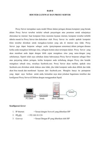 BAB II
ROUTER GATEWAY DAN PROXY SERVER
Proxy Server merupakan suatu model filtrasi dalam jaringan dimana komputer yang berada
dalam Proxy Server tersebut melalui sebuah penyaringan atau perantara untuk selanjutnya
diteruskan ke internet. Saat komputer klien meminta layanan internet, komputer tersebut terlebih
dahulu masuk ke Proxy Server dan dieksekusi oleh Proxy Server itu sendiri apakah komputer
klien tersebut diizinkan untuk mengakses konten yang ada di internet atau tidak. Proxy
Server juga dapat berperan sebagai cache (penyimpanan sementara) dalam jaringan dimana
ketika anda mengakses beberapa situs, sebagian konten akan tersimpan dalam Proxy Server yang
akan membuat anda dapat dengan lebih cepat mengakses situs yang sama dengan yang
sebelumnya. Seperti telah saya sebutkan diatas bahwasanya Proxy Server berperan sebagai filter
atau penyaring dalam jaringan, ketika komputer anda terhubung dengan Proxy dan hendak
mengakses sebuah situs, misalnya facebook.com. Proxy Server akan melihat, apakah situs
facebook.com diizinkan untuk diakses atau tidak, jika tidak komputer anda akan diblok dan tidak
akan bisa masuk dan menikmati layanan dari facebook.com. Mungkin hanya itu pemaparan
yang dapat saya berikan untuk anda, kemudian saya akan jelaskan bagaimana installasi dan
konfigurasi Proxy Server di Debian dengan menggunakan Squid.
Konfigurasi Server
1. IP Internet = Sesuai dengan Network yang diberikan ISP
2. IPLAN = 192.168.10.1/24
3. Gateway = Sesuai Dengan IP yang diberikan oleh ISP
 