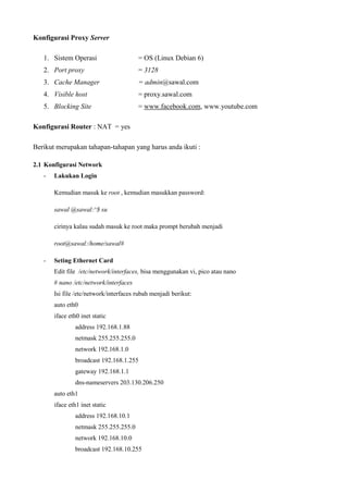 Konfigurasi Proxy Server
1. Sistem Operasi = OS (Linux Debian 6)
2. Port proxy = 3128
3. Cache Manager = admin@sawal.com
4. Visible host = proxy.sawal.com
5. Blocking Site = www.facebook.com, www.youtube.com
Konfigurasi Router : NAT = yes
Berikut merupakan tahapan-tahapan yang harus anda ikuti :
2.1 Konfigurasi Network
- Lakukan Login
Kemudian masuk ke root , kemudian masukkan password:
sawal @sawal:^$ su
cirinya kalau sudah masuk ke root maka prompt berubah menjadi
root@sawal:/home/sawal#
- Seting Ethernet Card
Edit file /etc/network/interfaces, bisa menggunakan vi, pico atau nano
# nano /etc/network/interfaces
Isi file /etc/network/interfaces rubah menjadi berikut:
auto eth0
iface eth0 inet static
address 192.168.1.88
netmask 255.255.255.0
network 192.168.1.0
broadcast 192.168.1.255
gateway 192.168.1.1
dns-nameservers 203.130.206.250
auto eth1
iface eth1 inet static
address 192.168.10.1
netmask 255.255.255.0
network 192.168.10.0
broadcast 192.168.10.255
 