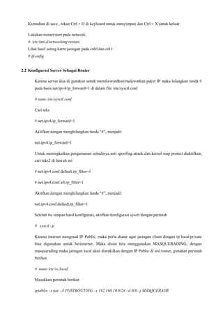 Kemudian di save , tekan Ctrl + O di keyboard untuk menyimpan dan Ctrl + X untuk keluar
Lakukan restart/start pada network:
# /etc/init.d/networking restart
Lihat hasil seting kartu jaringan pada eth0 dan eth1:
# ifconfig
2.2 Konfigurasi Server Sebagai Router
Karena server kita di gunakan untuk memforwardkan/melewatkan paket IP maka hilangkan tanda #
pada baris net/ipv4/ip_forward=1 di dalam file /etc/sysctl.conf
# nano /etc/sysctl.conf
Cari teks
# net.ipv4.ip_forward=1
Aktifkan dengan menghilangkan tanda “#”, menjadi:
net.ipv4.ip_forward=1
Untuk meningkatkan pengamanan sebaiknya anti spoofing attack dan kernel map protect diaktifkan,
cari teks2 di bawah ini:
# net.ipv4.conf.default.rp_filter=1
# net.ipv4.conf.all.rp_filter=1
Aktifkan dengan menghilangkan tanda “#”, menjadi:
net.ipv4.conf.default.rp_filter=1
Setelah itu simpan hasil konfigurasi, aktifkan konfigurasi sysctl dengan perintah
# sysctl –p
Karena internet mengenal IP Public, maka perlu diatur agar jaringan client dengan ip local/private
bisa digunakan untuk berinternet. Maka disini kita menggunakan MASQUERADING, dengan
masquerading maka jaringan local akan diwakilkan dengan IP Public di sisi router, gunakan perintah
berikut:
# nano /etc/rc.local
Masukkan perintah berikut
iptables –t nat –A POSTROUTING –s 192.168.10.0/24 –d 0/0 –j MASQUERADE
 