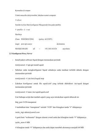 Kemudian di simpan
Untuk mencoba skrip tersebut, lakukan restart computer
# reboot
Setelah itu kita lihat konfigurasi Masquerade kita pada iptables
# iptables –L –t nat
Hasilnya
Chain POSTROUTING (policy ACCEPT)
target prot opt source destination
MASQUERADE all -- 192.168.10.0/24 anywhere
2.3 Konfigurasi Proxy Server
- Install paket software Squid dengan memasukan perintah
root@sawal:~# apt-get install squid
- Sebelum anda mengkonfigurasi Squid sebaiknya anda matikan terlebih dahulu dengan
memasukan perintah
root@sawal:~# /etc/init.d/squid stop
- Lakukan konfigurasi untuk file squid.conf yang terletak didirektori /etc/squid dengan
memasukan perintah
root@sawal:~# nano /etc/squid/squid.conf
Cari bebrapa script dan tambah seperti yang saya intruksikan seperti dibawah ini
http_port 3128 transparent
# tambahkan kata “transparent” setelah “3128” dan hilangkan tanda “#” didepannya
cache_mgr admin@sawal.com
# ganti kata “webmaster” dengan alamat e-mail anda dan hilangkan tanda “#” didepannya
cache_mem 8 MB
# hilangkan tanda “#” didepannya dan anda dapat merubah ukurannya menjadi 64 MB
 